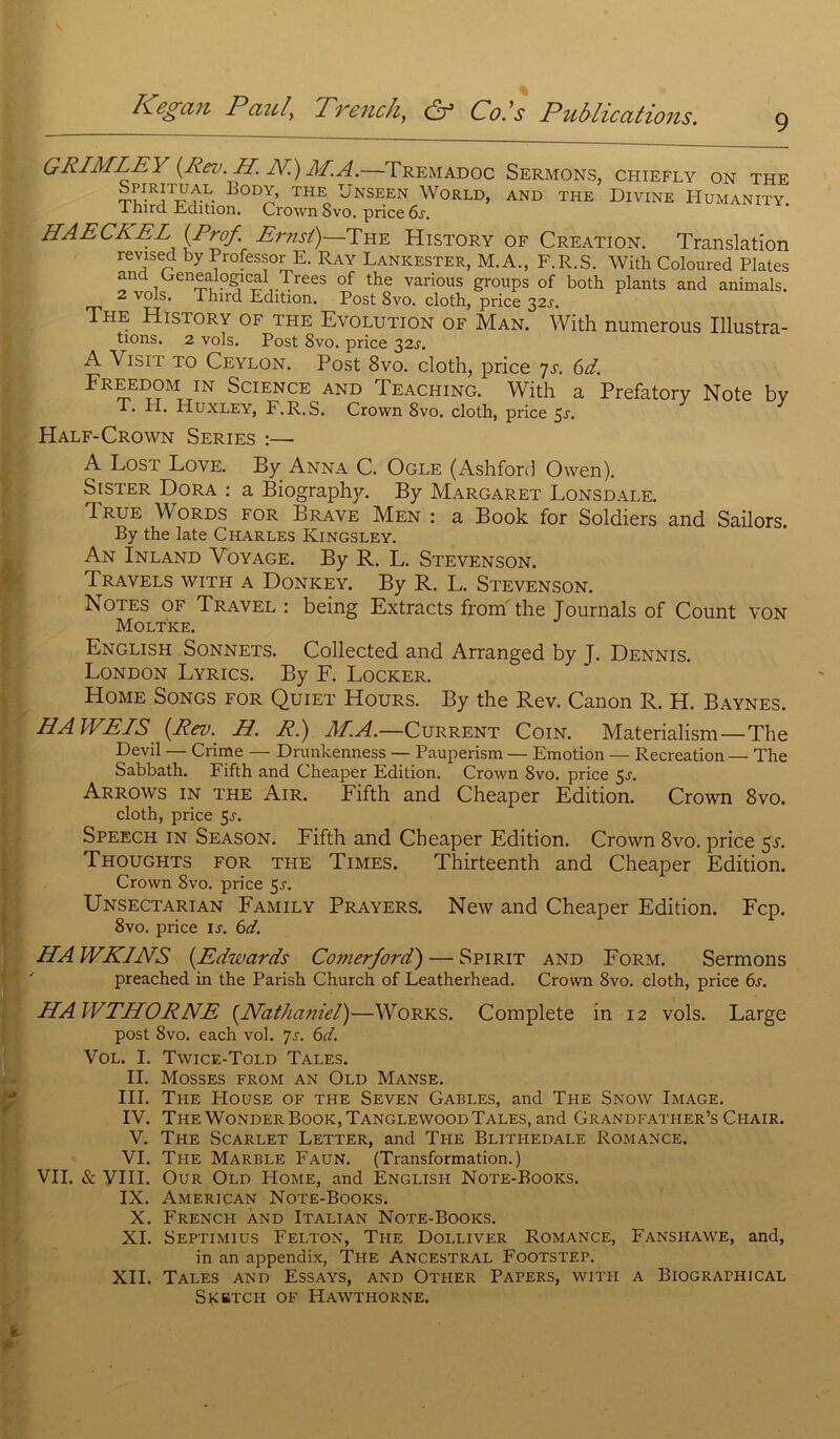 9 GRIMLE\ (Rev. H. JY.) JIPA.—Tremadoc Sermons, chiefly on the BodV the Unseen World, and the Divine Humanity 1 hird Edition. Crown 8vo. price 6r. HAECKEL (Prof. Ernst)—The History of Création. Translation revised by Professor E. Ray Lankester, M.A., F.R.S. With Coloured Plates and Genealogical Trees of the various groups of both plants and animais. 2 vols. Third Ldition. Post 8vo. cloth, price 32^. The History of the Evolution of Man. With numerous Illustra- tions. 2 vols. Post 8vo. price 32s. A Visit to Ceylon. Post 8vo. cloth, price ys. 6d. Freedom in Science and Teaching. With a Prefatory Note bv T. El. Huxley, F.R.S. Crown 8vo. cloth, price 5r. Half-Crown Sériés :—■ A Lost Love. By Anna C. Ogle (Ashford Owen). Sister Dora : a Biography. By Margaret Lonsdale. True Words for Brave Men : a Book for Soldiers and Sailors. By the late Charles Ivingsley. An Inland Voyage. By R. L. Stevenson. Travels with a Donkey. By R. L. Stevenson. Notes of Travel : being Extracts from the Tournais of Count von Moltke. English Sonnets. Collected and Arranged by J. Dennis. London Lyrics. By F. Locker. Home Songs for Quiet Hours. By the Rev. Canon R. H. Baynes. HAWEIS (Rev. H. R.) M.A.—Current Coin. Materialism—The Devil — Crime — Drunkenness — Pauperism — Emotion — Récréation — The Sabbath. Fifth and Cheaper Edition. Crown 8vo. price 5j. Arrows in the Air. Fifth and Cheaper Edition. Crown 8vo. cloth, price 5j. Speech in Season. Fifth and Cheaper Edition. Crown 8vo. price 5L Thoughts for THE Times. Thirteenth and Cheaper Edition. Crown 8vo. price 5r. Unsectarian Family Prayers. New and Cheaper Edition. Fcp. 8vo. price ir. 6d. HA WKINS (Edwards Comerford) — Spirit and Form. Sermons preached in the Parish Church of Leatherhead. Crown 8vo. cloth, price 6s. HAWTHORNE (Nathaniel)—Works. Complété in 12 vols. Large post 8vo. each vol. Js. 6d. Vol. I. Twice-Told Talés. II. Mosses from an Old Manse. III. The House of the Seven Gables, and The Snow Image. IV. The WonderBook, TanglewoodTalés, and Grandfather’s Chair. V. The Scarlet Letter, and The Blithedale Romance. VI. The Marble Faun. (Transformation.) VII. & VIII. Our Old Home, and English Note-Books. IX. American Note-Books. X. French and Italian Note-Books. XI. Septimius Felton, The Dolliver Romance, Fanshawe, and, in an appendix, The Ancestral Footstep. XII. Talés and Essays, and Other Papers, with a Biographical Sketch of Hawthorne.