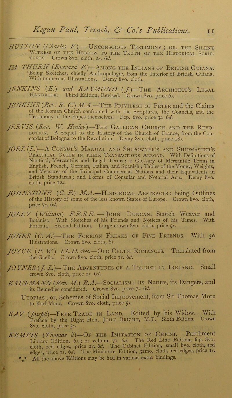 HUTTON (Charles F)— Unconscious Testimony ; or, the Silent WlTNESS OF THE HEBREW TO THE TRUTH OF THE HlSTORICAL SCRIP- tures. Crown 8vo. cloth, 2s. 6d. IM TIIURN {Everard F.)—Among the Indians of British Guiana. ‘Being Sketches, cliiefly Anthropologie, from the Interior of British Guiana. With numerous Illustrations. Demy 8vo. cloth. JENKINS (F.) and RAYMOND {J.)—The Architect’s Legal Handbook. Third Edition, Revised. Crown 8vo. price 6a JENKINS {Rev. R. Ci) M.A.—The Privilège of Peter and the Claims of the Roman Church confronted with the Scriptures, the Councils, and the Testimony of the Popes themselves. Fcp. 8vo. price 3A 6d. JERVIS {Rev. W. Henley)—The Gallican Church and the Révo- lution. A Sequel to the History of the Church of France, from the Con- cordat ofBologna to the Révolution. Demy 8vo. cloth, price i8a JOËL {L.)—A Consul’s Manual and Shipowner’s and Shipmaster’s Practical Guide in their Transactions Abroad. With Définitions of Nautical, Mercantile, and Legal Terms ; a Glossary of Mercantile Terms in English, French, German, Italian, and Spanish ; Tables of the Money, Weights, and Measures of the Principal Commercial Nations and their Equivalents in British Standards; and Forms of Consular and Notarial Acts. Demy 8vo. cloth, price 12s. JOHNSTONE {C. F.) M.A.—Historical Abstracts: being Outlines of the History of some of the less known States of Europe. Crown 8vo. cloth, price 7s. 6d. JOLLY {William) F.R.S.E. — John Duncan, Scotch Weaver and Botanist. With Sketches of his Friends and Notices of his Times. With Portrait. Second Edition. Large crown 8vo. cloth, price gs. JONES {C. A.)—The Foreign Freaks of Five Friends. With 30 Illustrations. Crown 8vo. cloth, 6a JOYCE {P. W.) LL.D. àrc.—Old Celtic Romances. Translated from the Gaelic. Crown 8vo. cloth, price 7s. 6d. JOYNES {J. Z.)-^The Adventures of a Tourist in Ireland. Small crown 8vo. cloth, price 2s. 6d. KAUFMANN {Rev. M.) B. A.—Socialism : its Nature, its Dangers, and its Remedies considered. Crown 8vo. price Js. 6d. Utopias ; or, Schemes of Social Improvement, from Sir Thomas More to Karl Marx. Crown 8vo. cloth, price 5a KAY {Joseph)—Free Trade in Land. Edited by his Widow. With Préfacé by the Right Plon. JOHN Bright, M.P. Sixth Edition. Crown 8vo. cloth, price 5a KEMPIS {Thomas à)—Of the Imitation of Christ. Parchment Library Edition, 6a ; or vellum, 7a 6d. The Red Line Edition, fcp. 8vo. cloth, red edges, price 2a 6d. The Cabinet Edition, small 8vo. cloth, red edges, price u. 6d. The Miniature Edition, 321110. cloth, red edges, price ia *** Ail the above Editions may be had in various extra bindings.