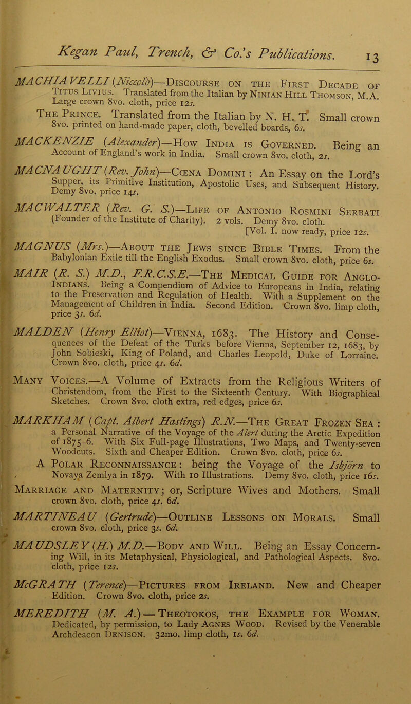 13 MA CHIA VELLI (Niccctb)—Discourse on the First Decade of I itus Livius. Translatée! from the Italian by Ninian Hill Thomson M A Large crown 8vo. cloth, price \2s. The Prince. Translatée! from the Italian by N. H. T. Small crown Svo. printed on hand-made paper, cloth, bevelled boards, 6s. MACKENZIE (Alexander) How India is Governed. Being an Account of England’s work in India. Small crown Svo. cloth, 2s. MA CNA UGHT (Rev. John)—Cœna Domini : An Essay on the Lord’s Supper, its Primitive Institution, Apostolic Uses, and Subséquent History. Demy Svo. price 14J. J MACWALTER (Rev. G. S.)—Life of Antonio Rosmini Serbati (Founder of the Institute of Charity). 2 vols. Demy 8vo. cloth. [Vol. I. now ready, price I2j. MAGNUS (Mrs.)—About the Jews since Bible Times. From the Babylonian Exile till the English Exodus. Small crown 8vo. cloth, price 6s. MAIR (R. S.) M.E>., ER.C.S.E.—The Medical Guide for Anglo- Indians. Being a Compendium of Advice to Europeans in India, relatin to the Préservation and Régulation of Health. With a Supplément on the Management of Children in India. Second Edition. Crown 8vo. limp cloth price 3J. 6d. MALDEN (Henry Elliot)—Vienna, 1683. The History and Consé- quences of the Defeat of the Turks before Vienna, September 12, 1683, by John Sobieski, King of Poland, and Charles Léopold, Duke of Lorraine. Crown Svo. cloth, price qj. 6d. Many Voices.—A Volume of Extracts from the Religious Writers of Christendom, from the First to the Sixteenth Century. With Biographical Sketches. Crown 8vo. cloth extra, red edges, price 6s. MARKHAM (Capt. Albert Hastings) R.N.—The Great Frozf.n Sea : a Personal Narrative of the Voyage of the Alert during the Arctic Expédition of 1875-6. With Six Full-page Illustrations, Two Maps, and Twenty-seven Woodcuts. Sixth and Cheaper Edition. Crown 8vo. cloth, price 6s. A Polar Reconnaissance : being the Voyage of the Isbjôrn to , Novaya Zemlya in 1879. With 10 Illustrations. Demy 8vo. cloth, price i6j. Marriage and Maternity; or, Scripture Wives and Mothers. Small crown 8vo. cloth, price 4s. 6d. MARTINEAU (Gertrude)—Outline Lessons on Morals. Small crown 8vo. cloth, price 3s. 6d. MA UDSLE Y (H.) M.D.—Body and Will. Being an Essay Concern- ing Will, in its Metaphysical, Physiological, and Pathological Aspects. 8vo. cloth, price 12s. McGRATH (Terence)—Pictures from Ireland. New and Cheaper Edition. Crown 8vo. cloth, price 2s. MEREDITH (M. Al) — Theotokos, the Example for Woman. Dedicated, by permission, to Lady Agnes Wood. Revised by the Venerable Archdeacon Denison. 32mo. limp cloth, is. 6d.