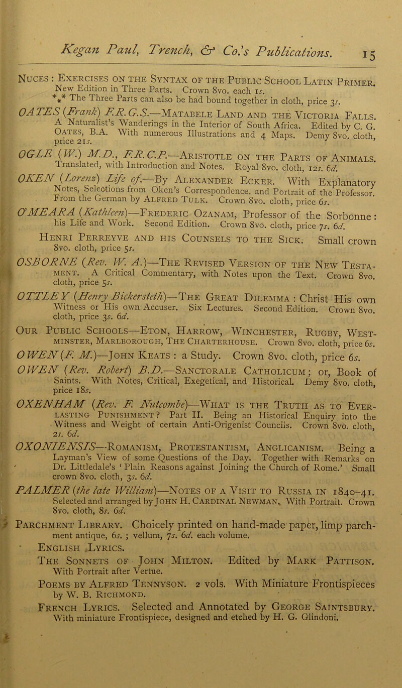15 Nuces : Exercises on the Syntax of the Public School Latin Primer New Edition in Three Parts. Crown 8vo. each is. ** The Tlnee Parts can also be had bound together in cloth, price 3^. OA TE S {Frank) FF. G. S.—Matabele Land and thé Victoria Falls. A Naturalist’s Wanderings in the Interior of South Africa. Edited by C. G* Oates, B.A. With numerous Illustrations and 4 Maps. Demy Svo. cloth price 21 s. ’ OGLE {IV.) M.D., F.R.C.P. Aristotle on the Parts of Animals. Tianslated, with Introduction and Notes. Royal 8vo. cloth, 12s. 6d. OKEN {Lorenz) Life of.—By Alexander Ecker. With Explanatory Notes, Sélections from Oken’s Correspondence. and Portrait of the Professor From the German by Alfred Tulk. Crown Svo. cloth, price 6s. O'MEAFA {Kathleen)—Frédéric Ozanam, Professor of the Sorbonne: his Life and Woïk. Second Edition. Crown Svo. cloth, price *]s. 6d. Henri Perreyve and his Counsels to the Sick. Small crown Svo. cloth, price 5s. OSE ORNE {Rev. IV. A.)—The Revised Version of the New Testa- ment. A Critical Commentary, with Notes upon the Text. Crown Svo. cloth, price 5^. OTTLEY {Henry Bickersteiti)—The Great Dilemma : Christ His own Witness or His own Accuser. Six Lectures. Second Edition. Crown Svo. cloth, price 3^. 6d. Our Public Schools—Eton, Harrow, Winchester, Rugby, West- minster, Marlborough, The Charterhouse. Crown 8vo. cloth,5 price 6s. O WEN {E M.)—John Keats : a Study. Crown 8vo. cloth, price 6s. O J-VE H {Rev. Robert) B.D.—Sanctorale Catholicum; or, Book of Saints. With Notes, Critical, Exegetical, and HistoricaL JDemy 8vo. cloth, price l8r. OXENHAM {Rev. F. Nutcombe)—What is the Truth as to Ever- LASTING Punishment ? Part II. Being an Historical Enquiry into the Witness and Weight of certain Anti-Origenist Counciis. Crown Svo. cloth, Î2s. 6d. OXONLENSLS—Romanism, Protestantism, Anglicanism. Being a Layman’s View of some Questions of the Day. Together with Remarks on ' Dr. Littledale’s ‘ Plain Reasons against Joining the Church of Rome.’ Small crown 8vo. cloth, 3s. 6d. PALMER {the late William)—Notes of a Visit to Russia in 1840-41. Selected and arranged by John PI. Cardinal Newman. With Portrait. Crown Svo. cloth, 8s. 6d. ■■ Parchment Library. Choicely printed on hand-made paper, limp parch- ment antique, 6s. ; vellum, js. 6d. each volume. English Lyrics. The Sonnets of John Milton. Edited by Mark Pattison. With Portrait after Vertue. Poems by Alfred Tennyson. 2 vols. With Miniature Frontispieces by W. B. Richmond. Frencip Lyrics. Selected and Annotated by George Saintsbury. With miniature Frontispiece, designed and etched by H. G. Glindoni.
