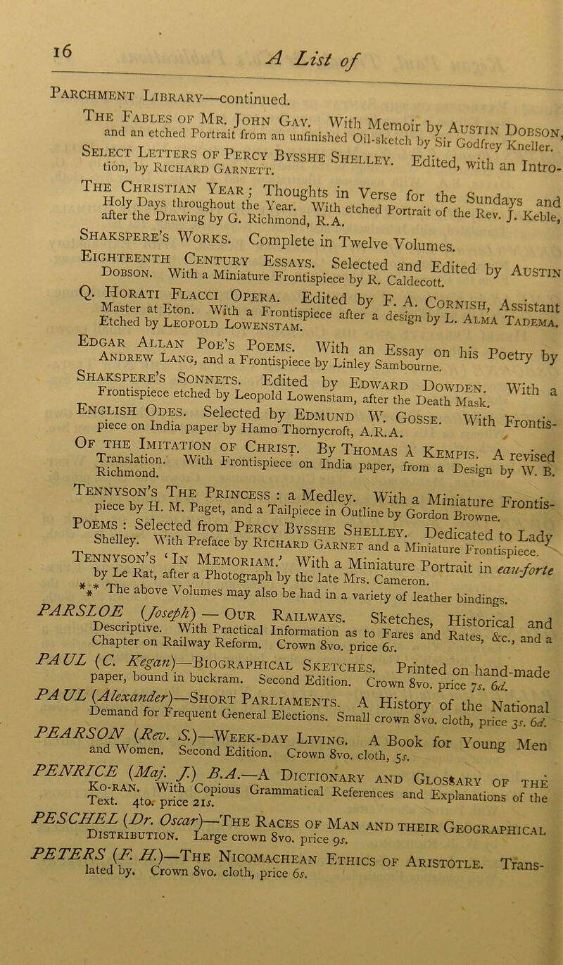 Parchment Library—continued. The Fables of Mr. John Gay With u a _ and an etched Portrait from an unfmished Oil-sketch by Sir Sfy KndlT’ STfc0,£.B“ Editcd, with^an Intro- The Christian Year ; Thoughts in Verse fnr tho e ■> Holy Days throughout the Year. & With etched Portrait ff th and after the Drawing by G. Richmond, R. A tmit °f the Rev‘ T Keble, Shakspere’s Works. Complété in Twelve Volumes. ElGHTEENTH CeNTURY ESSAYS Selerterl t-jv , , Dobson. With a Miniature Frontùpiece by É ia by AuS™ Q. Horati Flacci Opéra. Editer! hv v & n , . Master at Eton. With a Frontispiece afte/a dlst, £LAiSa Etched by Léopold Lowenstam. design Dy d. alma Tadema. »* Foetty b3 XÆte te With £ English Odes. Selected by Edmund W Gossf wri t? piece on India paper by Hamo Thornycroft, A.R. A. ‘ ‘ ' th Fr0ntis- Of THE Imitation of Christ. By Thomas ’à Kfmpt* a ^ S: Wth ^ PaPe. dSATr °Sitd[êy. ^ S: yz®. £ zt f * The above Volumes may also be had in a variety of leather bindings. PARSLOE (Joseph) — Our Railways. Sketches Historié 1 nnd Descriptive. With Practical Information as to Fares and Rates V? ?d Chapter on Railway Reform. Crown 8vo. price 6s ’ &C,J ^ 3 PAUL (C. Kegan)—Biographical Sketches. Printed on hand-made paper, bound in buckram. Second Edition. Crown Svo. price 7] ôÎ PA UL {Alexander) Short Parlements. A History of the National Demand for Frequent General Elections. Small crown 8vo. cloth, price 3A6V PEA PS ON {Rev. S.) Week-day Living. A Book for Young Men and Women. Second Edition. Crown 8vo. cloth, 5Jt g 60 PENRICE (Maj. J.) B.A.—A Dictionary and GlosSary of thf XeTV St £Pi0“S “<* ofThe AND their Geogra— ETH,CS °F Ar,stotle' Trans-