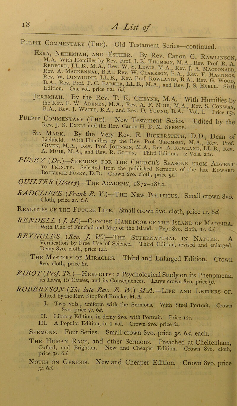 Pulp,t Commentais (The). Old Testament Serles-continued. Ezra, Nehemiah, and Esther. By Rev. Canon G Bawttwq™ M.A. With Homilies by Rev. Prof. J. R7Thomson M A. Rev P™fR a* mSiai B a/' I e*'1 MA- Rev- J- A- McDonald; l>ev- ylAC K E N N AL, B. A., Rev. W. Ci.arkson, B. A., Rev F Hactixtq 5T Di^WÎD°1^ LL-b-> Rev. Prof. Rowlands, B.A., Rev. G. Woor/ ^.A Rev. I rof. P. G. Barker, LL.B., M.A., and Rev. J. S. Exell Sixth Edition. One vol. pnce 12s. 6d. J o tn Jeremiah By the Rev T K. Cheyne, M.A. With Homilies by *?.Re£ F- W. Adeney, M.A., Rev. A. F. Muir, M.A., Rev. S. Conway7 B.A., Rev. J. Waite, B.A., and Rev. D. Young, B. A. Vol. I. Price 15*! Pulpit Commentary (The). New Testament Sériés. Edited by the Kev. J. S. Exell and the Rev. Canon H. D. M. Spence. St- Mark. By the Very Rev. E. Bickersteth, D.D., Dean of Lichfield. With Plomilies by the Rev. Prof. Thomson, M.A., Rev Prof GtVEN, M A Rev Prof. Johnson, M.A Rev. A. Rowland, LL.B., Rev.' A. Muir, M.A., and Rev. R. Green. Third Edition. 2 Vols. 21s. P USE Y {Dr.)—Sermons for the Church’s Seasons from Advent to Trinity. Selected from the published Sermons of the late Edward Bouderie Pusey, D.D. Crown 8vo. cloth, price 5-r. QUILTER {.Harry)—The Academy, 1872-1882. RADCLTFFE {Frank R. F.)—The New Politicus. Small crown 8vo. Gloth, pnce 2s. 6d. Realities of THE Future Life. Small Crown 8vo. cloth, price is. 6d. RENDE LL {J. M.)—Concise Handbook of the Island of Madeira With Plan of Funchal and Map of the Island. Fcp. Svo. cloth, is. 6d. REYNOLDS {Rev. J. JY.)—The Supernatural in Nature A Vérification by Free Use of Science. Third Edition, revised and enlarçed Demy Svo. cloth, price 14J. The Mystery of Miracles. Third and Enlarged Edition. Crown Svo. cloth, price 6s. RLE O T {Prof. Th.)—Heredity: a Psychological Study on its Phenomena, its Laws, its Causes, and its Conséquences. Large crown Svo. price 9s. ROBERTSON {The late Rev. F. JY.) LL.A.—Life and Letters of. Edited by the Rev. Stopford Brooke, M.A. I. Two vols., uniform with the Sermons. With Steel Portrait. Crown Svo. price 7s. 6d. II. Library Edition, in demy 8vo. with Portrait. Price 12s. III. A Popular Edition, in 1 vol. Crown 8vo. price 6s. Sermons. Four Sériés. Small crown Svo. price 3X. 6d. each. The Human Race, and other Sermons. Preached at Cheltenham, Oxford, and Brighton. New and Cheaper Edition. Crown Svo. cloth, price 3J. 6d. Notes on Genesis. New and Cheaper Edition. Crown Svo. price 3S- 6d.