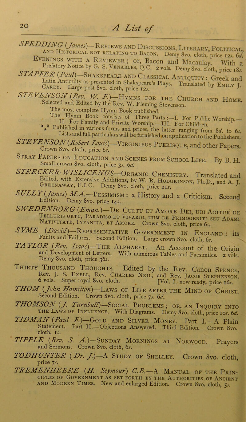 SPEDD1NG {James)-Reviews and Discussions, Literary Poliïical and Historical not relat.no to Bacon. Dcm’y gvo. ctSlJZZ venings with a Reviewer ; or, Bacon and Macaulay. With a y Notice by G. S. Venables, Q.C. 2vols. Demy 8vo. cloth, price i8j. ù TAPEE R [Paul)—Shakspeare and Classical Antiquity : Greek and Latm Antiquity as presented in Shakspeare’s Plays. Translated by Emily t Carey. Large post 8vo. cloth, price 12s. J- S TP VE NS O N {Rev W F)—Hymns for the Church and Home. vSelected and Edited by the Rev. W. Fleming Stevenson. The most complété Plymn Boolc published. The Hymn Book consists of Three Parts I. For Public Worship.- * * „ For Family and Pnvate Worship.—III. For Children. * Fubhshed 111 varions forms and prices, the latter ranging from 8d to 6s. Lists and full particulars will be furnishedon application to the Publishers. STE pricet)_VlRGINIBUS PuERISQUEJ and other Papers! Stray Papers on Education and Scenes from School Life. Bv B. H bmall crown 8vo. cloth, price 3^. 6d. J STPPCXPP-W/SLICPJVC/S—ORGAmc Chemistry. Translated and Edited, with Extensive Additions, by W. R. Hodgkinson, Ph.D., and A. T Greenaway, F.I.C. Demy 8vo. cloth, price 21 s. SULLY {James) Pessimism : a History and a Criticism. Second Edition. Demy 8vo. price 14J. SWEDENBORG (Eman.)—De Cultu et Amore Dei, ubi Agitur de Telluris ortu, Paradiso et Vivario, tum de Primogeniti seu Adami Nativitatê, Infantia, et Amore. Crown 8vo. cloth, price 6s. SYME {David) -Représentative Government in England : its Faults and Failures. Second Edition. Large crown 8vo. cloth, 6s. TAYLOR {Rev. Isaac)—The Alphabet. An Account of the Origin and Development of Letters. With numerous Tables and Facsimiles. 2 vols Demy 8vo. cloth, price 361-, Thiriy Thousand Thoughts. Edited by the Rev. Canon Spence, Rev. J. S. Exell, Rev. Charles Neil, and Rev. Jacob Stephenson. 6 vols. Super-royal 8vo. cloth. ^ [Vol. I. now ready, price iôj. THOM {John Hcimilton)—Laws of Life after the Mind of Christ. Second Edition. Crown 8vo. cloth, price js. 6d. THOMSON {J. Turnbull)—Social Problems; or, an Inquiry into the Laws of Influence. With Diagrams. Demy 8vo. cloth, price 10s. 6d. TIDMAN {Paul F)—Gold and Silver Money. Part I.—A Plain Statement. Part IL—Objections Answered. Third Edition. Crown 8vo. cloth, u. TIPPLE {Rev. S. A.)—Sunday Mornings at Norwood. Prayers and Sermons. Crown 8vo. cloth, 6j. TODHUNTER {Dr. J.)—A Study of Shelley. Crown 8vo. cloth, price 7s. TREMENHEERE {H. Seymour) C.B.—S Manual of the Prin- ciples of Government as set forth by the Authorities of Ancient and Modern Times. New and enlarged Edition. Crovm 8vo. cloth, 5/.