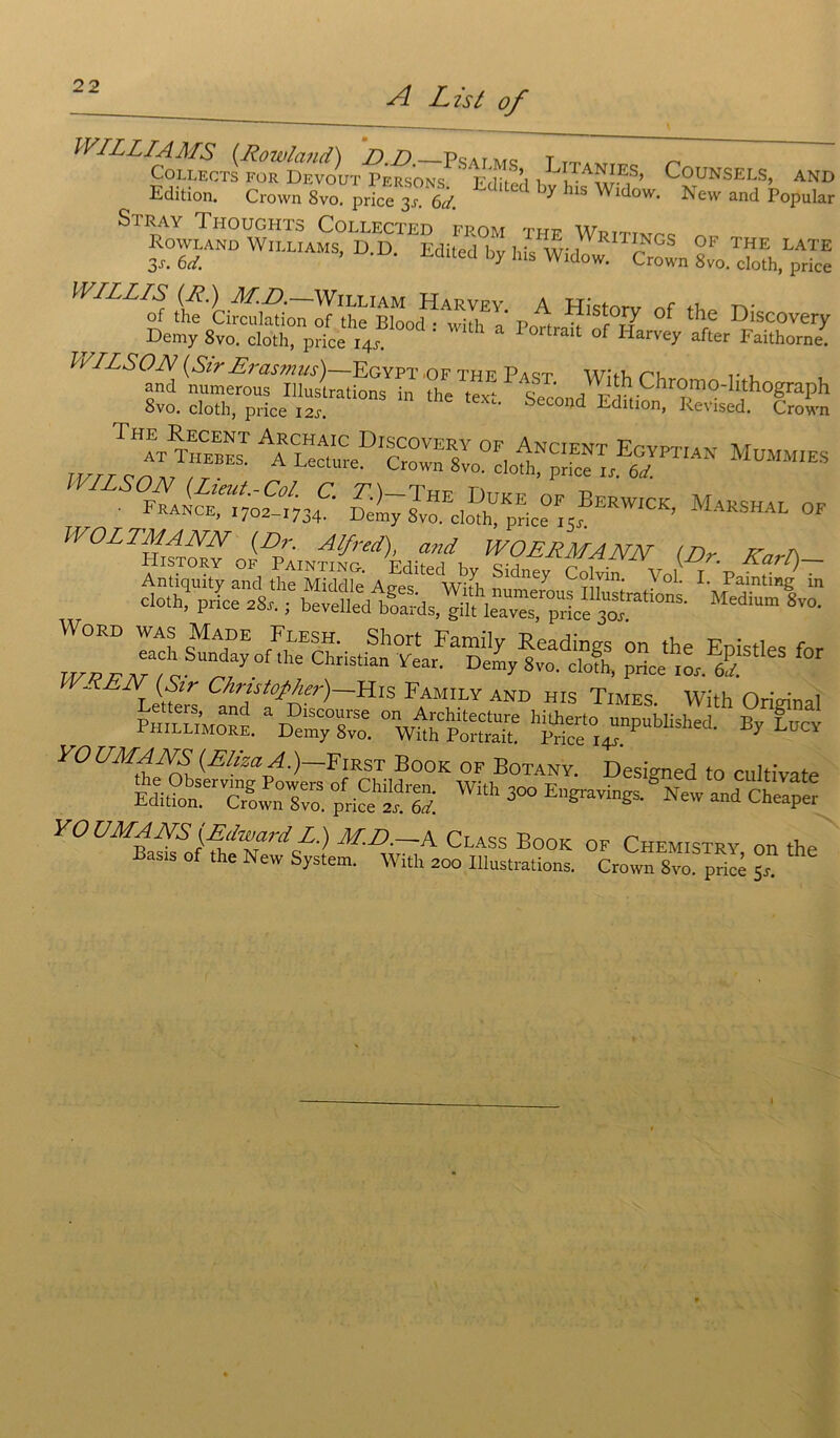 WILLIAMS (.Rowland) D.D—pSArMS t TTiwrr n COLLECTS FOR DEVOUT PERSONS. fS, K V ï ’ C°UNSEL^ AND Edition. Crown 8vo. price 3°N^r Lditecl his Widow. New and Popular Si RAY TlIOUGHTS CoLLECTED FROM THF Wrtttmpc ^ RowUND Williams, D.D. Edi.ed „y Ms ^cfo^rS ït? °f ‘he “««very Demy 8vo. cloth, price 14“ ' a Portralt of Harrey “fier Faithorne. • France“702“34C Di7sv™cIoft!price°i5®ERWICK’ MaKSHAL °f IVO L TM ANN (Dr. Alfred), and WOERMANN (Dr Karl) HlSTORY OF PaINTING- F'rlîl-Arl Kt, c*^ i • \ s\Cl? 1) - RE N (Su Christophe?')—His Family and his Times Wifh Orim'nai SM *S5S -uass -r„'“ 9ts VOUMANS (ElizaA.)~YmsT Book of Botany. Designed to cultivate *£*ïrzsizz swith 300 Ei~ ^ “ YOUMANS [EdwardL.) M.D.—A Class Book of Chemistry on the Bas.s of the New System. With 200 Illustrations. Crown 8vo prieé 5 I