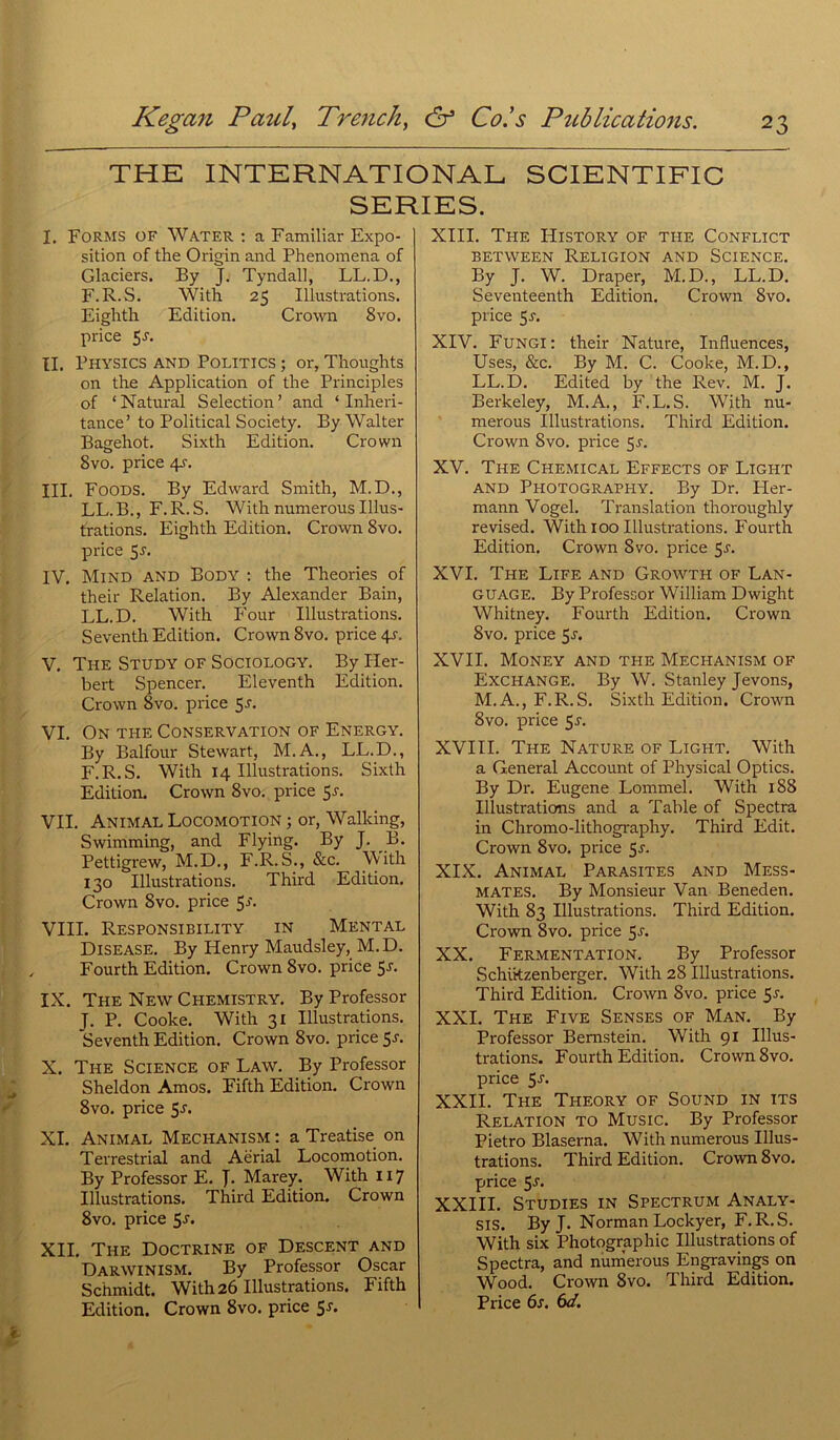 THE INTERNATIONAL SCIENTIFIC SERIES. I. Forms of Water : a Familiar Expo- sition of the Origin and Phenomena of Glaciers. By J. Tyndall, LL.D., F. R. S. With 25 Illustrations. Eighth Edition. Crown 8vo. price 5a II. Physics and Politics ; or, Thoughts on the Application of the Principles of ‘Natural Sélection’ and ‘ Inheri- tance’ to Political Society. By Walter Bagehot. Sixth Edition. Crown 8vo. price 4A III. FOODS. By Edward Smith, M.D., LL.B., F.R.S. With numerous Illus- trations. Eighth Edition. Crown 8vo. price 5a IV. Mind and Body : the Théories of their Relation. By Alexander Bain, LL.D. With Four Illustrations. Seventh Edition. Crown 8vo. price 4^. V. The Study of Sociology. By Her- bert Spencer. Eleventh Edition. Crown 8vo. price 5a VI. On the Conservation of Energy. By Balfour Stewart, M.A., L.L.D., F. R. S. With 14 Illustrations. Sixth Edition. Crown 8vo. price 5a VII. Animal Locomotion ; or, Walking, Swimming, and Flying. By J. B. Pettigrew, M.D., F.R.S., Sic. With 130 Illustrations. Third Edition. Crown 8vo. price 5 VIII. Responsibility in Mental Disease. By Henry Maudsley, M. D. Fourth Edition. Crown 8vo. price 5J* IX. The New Chemistry. By Professor J. P. Cooke. With 31 Illustrations. Seventh Edition. Crown 8vo. price 5a X. The Science of Law. By Professor Sheldon Amos. Fifth Edition. Crown 8vo. price 5a XI. Animal Mechanism : a Treatise on Terrestrial and Aërial Locomotion. By Professor E. J. Marey. With 117 Illustrations. Third Edition. Crown 8vo. price 5-L XII. The Doctrine of Descent and Darwinism. By Professor Oscar Schmidt. With 26 Illustrations. Fifth Edition. Crown 8vo. price 5a XIII. The History of the Conflict between Religion and Science. By J. W. Draper, M.D., LL.D. Seventeenth Edition. Crown 8vo. price 5a XIV. Fungi: their Nature, Influences, Uses, &c. By M. C. Cooke, M.D., LL.D. Edited by the Rev. M. J. Berkeley, M.A., F.L.S. With nu- merous Illustrations. Third Edition. Crown 8vo. price 5a XV. The Chemical Effects of Light and Photography. By Dr. Pler- mann Vogel. Translation thoroughly revised. With 100 Illustrations. Fourth Edition. Crown 8vo. price 5a XVI. The Life and Growth of Lan- GUAGE. By Professor William Dwight Whitney. Fourth Edition. Crown 8vo. price 5a XVII. Money and tpie Mechanism of Exchange. By W. Stanley Jevons, M.A., F. R. S. Sixth Edition. Crown 8vo. price 5a XVIII. The Nature of Light. With a General Account of Physical Optics. By Dr. Eugene Lommel. With 188 Illustrations and a Table of Spectra in Chromo-lithography. Third Edit. Crown 8vo. price 5a XIX. Animal Parasites and Mess- mates. By Monsieur Van Beneden. With 83 Illustrations. Third Edition. Crown 8vo. price 5a XX. Fermentation. By Professor Schikzenberger. With 28 Illustrations. Third Edition. Crown 8vo. price 5a XXI. The Five Senses of Man. By Professor Bernstein. With 91 Illus- trations. Fourth Edition. Crown 8vo. price 5a XXII. The Theory of Sound in ïts Relation to Music. By Professor Pietro Blaserna. With numerous Illus- trations. Third Edition. Crown 8vo. price 5a XXIII. Studies in Spectrum Analy- sis. ByJ. Norman Lockyer, F. R. S. With six Photographie Illustrations of Spectra, and numerous Engravings on Wood. Crown 8vo. Third Edition. Price 6s. 6d.