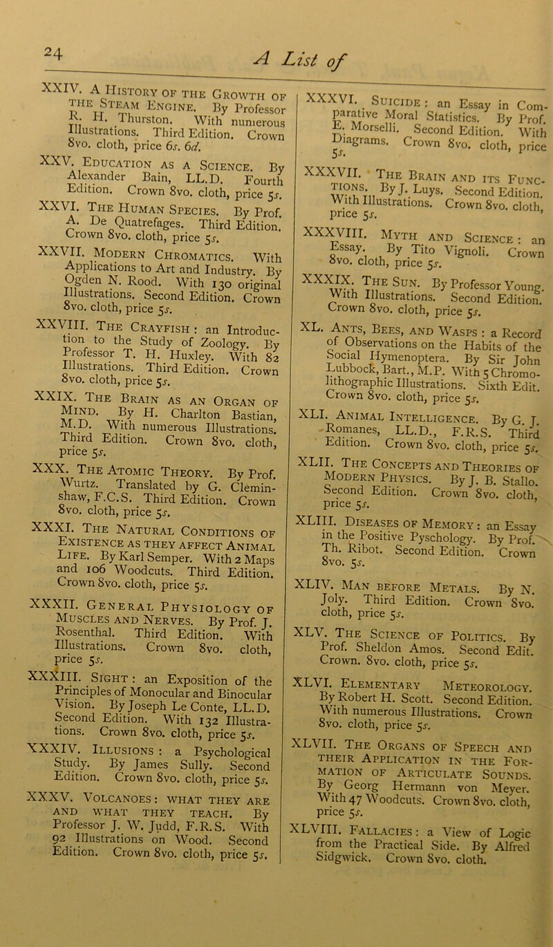 XXIV- AoIIlST0RY OF THE GrOWTII OF the Stram Engine. By Professor th .Thurston. With numerous Illustrations. Third Edition. Crown ovo. cloth, price 6s. 6d. XXV. Education as a Science. By Alexander Bain, LL.D. Fourth Edition. Crown 8vo. cloth, price $s. XXVI. The Human Species. By Prof A. De Quatrefages. Third Edition.’ Crown 8vo. cloth, price 5^. XXVII. Modern Chromatics. With Applications to Art and Industry Bv Ogden N. Rood. With 130 original Illustrations. Second Edition. Crown ovo. cloth, price 5^. XXVIII. The Crayfish : an Introduc- tion to the Study of Zoology. By Professor T. H. Huxley. With 82 Illustrations. . Third Edition. Crown ovo. cloth, price $s. XXIX. The Brain as an Organ of Charlton Bastian, le . * With numerous Illustrations. Ihird Edition. Crown 8vo. cloth, price 5_r. XXX. The Atomic Theory. By Prof. Wurtz. Translated hy G. Clémin- shaw, F.C.S. Third Edition. Crown ovo. cloth, price 5j. XXXI. The Natural Conditions of Existence as they affect Animal Life. By Karl Semper. With 2 Maps and 106 Woodcuts. Third Edition. Crown 8vo. cloth, price $s. XXXII. General Physiology of Muscles and Nerves. By Prof. J. Rosenthal. Third Edition. With Illustrations. Crown 8vo. cloth price 5j. XX^III. . Sight : an Exposition of the Principles of Monocular and Binocular Vision. By Joseph Le Conte, LL.D. Second Edition. With 132 Illustra- tions. Crown 8vo. cloth, price 5j. XXXIV. Illusions : a Psychological Study. By James Sully. Second Edition. Crown 8vo. cloth, price 5r. XXXV. Volcanoes: what they are AND WHAT THEY TEACH. By Professor J. W. Judd, F. R. S. With 92 Illustrations on Wood. Second Edition. Crown 8vo. cloth, price 5j. XXXVI. Suicide : an Essay in Com- parative Moral Statistics. By Prof. E. Morselli. Second Edition. With Diagrams. Crown 8vo. cloth, price 5S* XXXVII. The Brain and its Func- W?(hST11 ^ J'- LuyS‘ SeC0nd édition. With Illustrations. Crown 8vo. cloth price 5j. ’ XXXVIII. Myth and Science: an Essay By Tito Vignoli. Crown ovo. cloth, price 5.5-. XXXJX- The Sun. By Professor Young. With Illustrations. Second Edition. Crown 8vo. cloth, price 5s. XL. Ants, Bees, and Wasps : a Record of Observations on the Habits of the Social Hymenoptera. By Sir John Lubbock, Bart., M. P. With 5 Chromo- lithographie Illustrations. Sixth Edit. Crown 8vo. cloth, price 5^. XLI. Animal Intelligence. By G T Romanes, LL.D., F. R. S. Third Edition. Crown 8vo. cloth, price 5J. XLII. The Concepts and Théories of Modern Physics. By J. B. Stallo. Second Edition. Crown 8vo. cloth price 5r. XLIII. Diseases of Memory : an Essay in the Positive Pyschology. By Prof. Th. Ribot. Second Edition. Crown 8vo. 5 s. XLIV. Man before Metals. By N. Joly. Third Edition. Crown Svo. cloth, price 5^. XLV. The Science of Politics. By Prof. Sheldon Amos. Second Edit. Crown. 8vo. cloth, price 5r. XLVI. EleiMentary Meteorology. By Robert H. Scott. Second Edition. With numerous Illustrations. Crown 8vo. cloth, price 5s. XLVII. The Organs of Speech and their Application in the For- mation of Articulate Sounds. By Georg Hermann von Meyer. With 47 Woodcuts. Crown Svo. cloth, price 5s. XLCIII. Fallacies : a View of Logic from the Practical Side. By Alfred Sidgwick. Crown Svo. cloth.