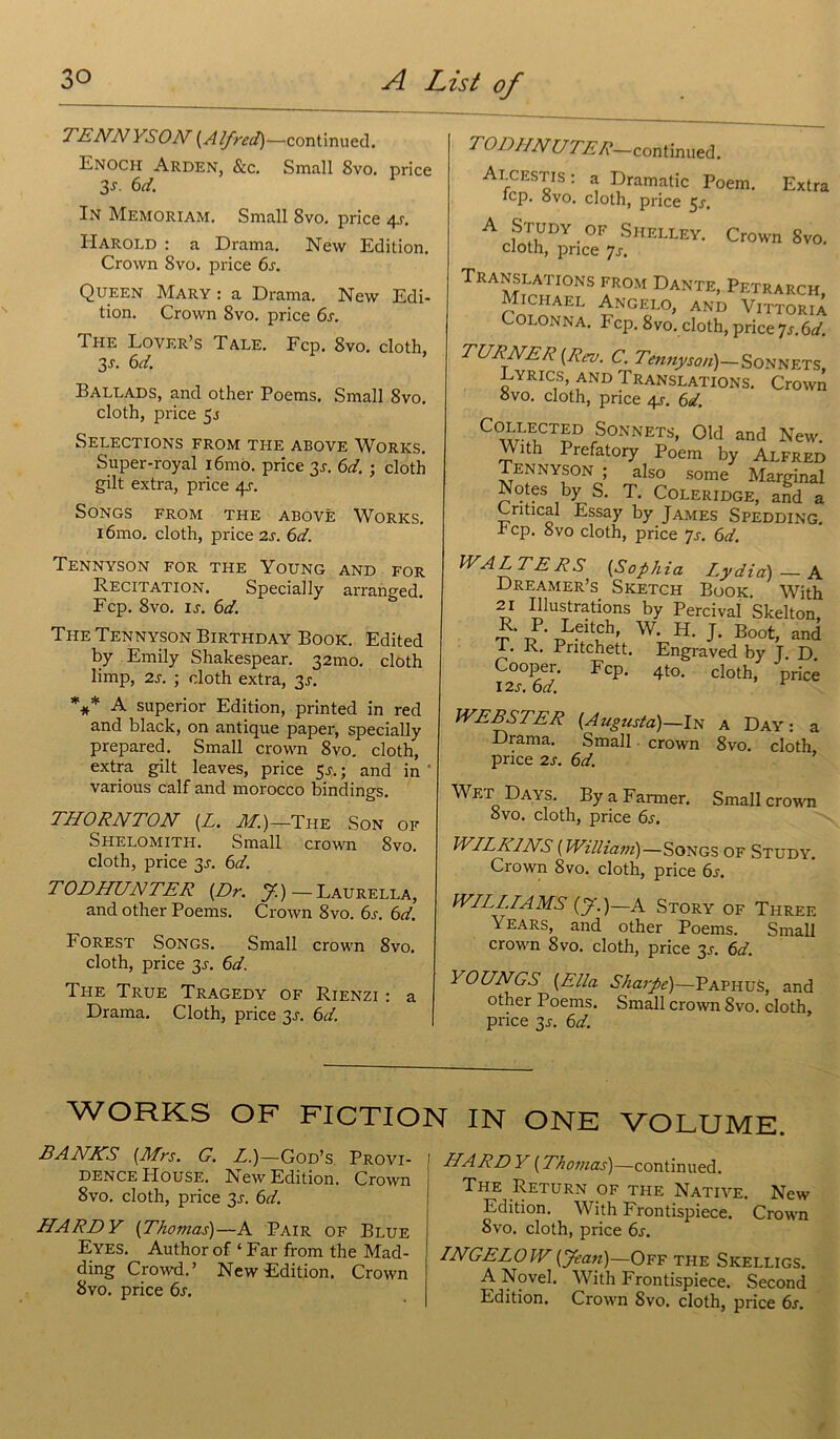 TENNYSON {Alfred)—continuée!. Enoch Arden, &c. Small 8vo. price 3s. 6d. In Memoriam. Small 8vo. price 4-r. Harold : a Drama. New Edition. Crown Svo. price 6s. Queen Mary : a Drama. New Edi- tion. Crown Svo. price 6s. The Lovf.r’s Talé. Fcp. 8vo. cloth. 3 s. 6d. Ballads, and other Poems. Small 8vo. cloth, price 5.5 SELECTIONS FROM THE ABOVE WORKS. Super-royal iômo. price 3^. 6d. ; cloth gilt extra, price 4J. SONGS FROM THE ABOVÊ WORKS. 16mo. cloth, price 2s. 6d. TENNYSON FOR THE YOUNG AND FOR Récitation. Speciaily arranged. Fcp. 8vo. ij. 6d. The Tennyson Birthday Book. Edited by Emily Shakespear. 32mo. cloth limp, 2s. ; cloth extra, 3J. *** A superior Edition, printed in red and black, on antique paper, speciaily prepared. Small crown 8vo. cloth, extra gilt leaves, price 5j. ; and in ‘ various calf and morocco bindings. THORNTON {L. AI.)—The Son of Shelomith. Small crown Svo. cloth, price 3J. 6d. TODHUNTER {Dr. J.)—Laurella, and other Poems. Crown 8vo. 6s. 6d. Forest Songs. Small crown 8vo. cloth, price 3J. 6d. The True Tragedy of Rienzi : a Drama. Cloth, price 3J. 6d. TODHNUTER—continued. Alcestis : a Dramatic Poem. Extra icp. Svo. cloth, price 5j. A Study of Shelley. Crown Svo. cloth, price y s. TRA atLATIONS from Dante, Petrarch Michael Angelo, and VittoriX Colonna. Fcp. Svo. cloth, price ys.6d. TURNER {Rev. C. Tennyson)— Sonnets, Lyrics, and Translations. Crown Svo. cloth, price 4j. 6d. C(^a7L11CT^D ,.Sonnet^» Old and New. With Prefatory Poem by Alfred Tennyson ; also some Marginal Notes by S. T. Coleridge, and a Cntical Essay by James Spedding. rcp. 8vo cloth, price 7s. 6d. WALTERS {S ophia Lydid) — A Dreamer’s Sketch Book. With 21 Illustrations by Percival Skelton, R. P. Leitch, w. H. J. Boot, and I. R. Pritchett. Engraved by J. D. Cooper. Fcp. 4to. cloth, price 12s. 6d. WEBSTER {Augusta)—In a Day : a Drama. Small crown 8vo. cloth price 2s. 6d. Wet Days. By a Farmer. Small crown Svo. cloth, price 6s. WILKINS {William)—Songs of Study. Crown Svo. cloth, price 6s. WILLIAMS (y. )—A Story of Three Years, and other Poems. Small crown 8vo. cloth, price 3J. 6d. YOUNGS {Ella Sharpe)—PaphuS, and other Poems. Small crown Svo. cloth, price 3j. 6d. WORKS OF FICTION IN ONE VOLUME. BANKS {Mrs. G. L.)—God’s Provi- dence House. New Edition. Crown 8vo. cloth, price 3J. 6d. HARDY {Thomas)—A Pair of Blue Eyes. Author of ‘ Far from the Mad- ding Crowd. ’ New Edition. Crown Svo. price 6s. HARDY {Thomas)—continued. The Return of the Native. New Edition. With Frontispiece. Crown Svo. cloth, price 6s. INGELOW {Jean)—Off the Skelligs. ANovel. With Frontispiece. Second Edition. Crown Svo. cloth, price 6s.