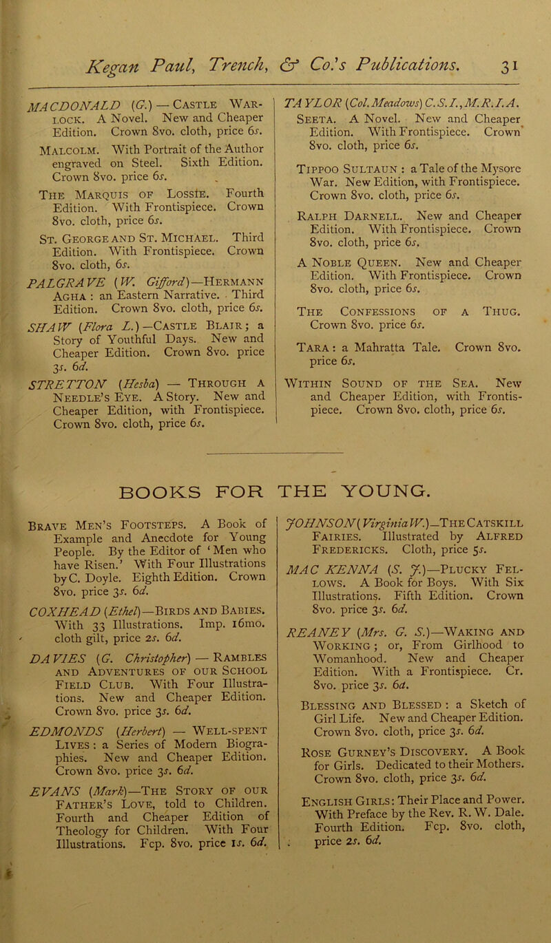 MACDONALD {G.) — Castle War- lock. A Novel. New and Cheaper Edition. Crown 8vo. cloth, price 6s. Malcolm. With Portrait of the Author engraved on Steel. Sixth Edition. Crown 8vo. price 6s. The Marquis of LossIe. Fourth Edition. With Frontispiece. Crown 8vo. cloth, price 6s. St. George and St. Michael. Third Edition. With Frontispiece. Crown 8vo. cloth, 6s. PALGRAVE { W. Gifford)— Hermann Agha : an Eastern Narrative. Third Edition. Crown 8vo. cloth, price 6s. S IL AIV {Flora Z.)—Castle Blair; a Story of Youthful Days. New and Cheaper Edition. Crown 8vo. price 31. 6 d. STRETTON {Hcsba) — Througil a Needle’s Eye. A Story. New and Cheaper Edition, with Frontispiece. Crown 8vo. cloth, price 6s. TA YL OR { Col. Meadows) C. S. I., M. R. LA. Seeta. A Novel. New and Cheaper Edition. With Frontispiece. Crown 8vo. cloth, price 6s. Tippoo Sultaun : aTaleof the Mysore War. New Edition, with Frontispiece. Crown 8vo. cloth, price 6s. Ralph Darnell. New and Cheaper Edition. With Frontispiece. Crown 8vo. cloth, price 6s. A Noble Queen. New and Cheaper Edition. With Frontispiece. Crown 8vo. cloth, price 6j. The Confessions of a Tiiug. Crown 8vo. price 6s. Tara : a Mahratta Taie. Crown 8vo. price 6s. Within Sound of the Sea. New and Cheaper Edition, with Frontis- piece. Crown 8vo. cloth, price 6s. BOOKS FOR Brave Men’s Footsteps. A Book of Example and Anecdote for Young People. By the Editor of ‘ Men who hâve Risen.’ With Four Illustrations by C. Doyle. Eighth Edition. Crown 8vo. price 3J. 6d. COXILEAD (ZaW)-Birds and Babies. With 33 Illustrations. Imp. iômo. cloth gilt, price 2s. 6d. DA VIES [G. Christopher) — R AM B LES AND AdVENTURES OF OUR SCHOOL Field Club. With Four Illustra- tions. New and Cheaper Edition. Crown 8vo. price 3 J. 6d. EDMONDS {Herbert) — Well-spent Lives : a Sériés of Modem Biogra- phies. New and Cheaper Edition. Crown 8vo. price 3-r. 6d. EVANS {Mark)— The Story of our Father’s Love, told to Children. Fourth and Cheaper Edition of Theology for Children. With Four Illustrations. Fcp. 8vo. price IJ. 6d. THE YOUNG. JOHNSON{Virginia IF.)-The Catskill Fairies. Illustrated by Alfred Fredericks. Cloth, price 5j. MAC KEN NA {S. J.)—Plucky Fel- LOWS. A Book for Boys. With Six Illustrations. Fifth Edition. Crown 8vo. price 3J. 6d. REANEY {Airs. G. S.)—Waking and Working ; or, From Girlhood to Womanhood. New and Cheaper Edition. With a Frontispiece. Cr. 8vo. price 3j. 6a. Blessing and Blessed : a Sketch of Girl Life. New and Cheaper Edition. Crown 8vo. cloth, price 3J. 6d. Rose Gurney’s Discovery. A Book for Girls. Dedicated to their Mothers. Crown 8vo. cloth, price 3J. 6d. English Girls : Their Place and Power. With Préfacé by the Rev. R. W. Dale. Fourth Edition. Fcp. 8vo. cloth, price 2J. 6d.