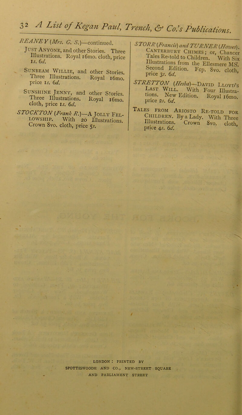 A E A NE Y (Mrs. G. S.)—continuée!. JUST Anyone, and other Stories. Three Illustrations. Royal iôrao. cloth, price l s. 6d. Sunbeam Willie, and other Stories. l'in ee Illustrations. Royal i6mo. price u. 6d. Sunshine Jenny, and other Stories. Three Illustrations. Royal iômo. cloth, price Is. 6d. STOCKTON {Frank R.)— A Jolly Fel- lowship. With 20 Illustrations. Crown 8vo. cloth, price 5r. STORR (Francis) and TURNER (.Hawes). Canterbury Chimes; or, Chaucer 1 aies Re-told to Children. With Six lustrations from the Ellesmere MS1. Second Edition. Fcp. 8vo. cloth price 3j. 6d. STRETTON [Alesba)—David Lloyd’s Last Will. With Four Illustra- tions. New Edition. Royal i6mo price 2s. 6d. Talés from Ariosto Re-told for Children. ByaLady. With Three Illustrations. Crown 8vo. cloth price 4s. 6d. LONDON : PRINTED BY SPOTTISWOODE AND CO-, NEW-STREF.T SQUARE AND PARLIAMENT STREET
