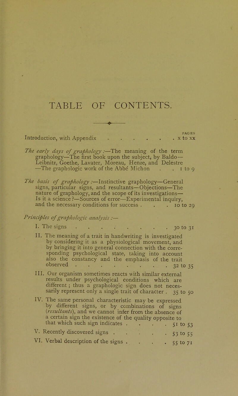 TABLE OF CONTENTS. -o~ PAGES Introduction, with Appendix x to xx The early days of graphology ;—The meaning of the term graphology—The first book upon the subject, by Baldo— Leibnitz, Goethe, Lavater, Moreau, Henze, and Delestre —The graphologie work of the Abbé Alichon . . i to 9 The basis of graphology :—Instinctive graphology—General signs, particular signs, and résultants—Objections—The nature of graphology, and the scope ofits investigations— Is it a science?—Sources of error—Experimental inquiry, and the necessary conditions for success . . . 10 to 29 Principles of graphologie analysis :— I. The signs 30 to 31 II. The meaning of a trait in handwriting is investigated by considering it as a physiological movement, and by bringing it into general connection with the corre- sponding psychological State, taking into account also the constancy and the emphasis of the trait observed 32 to 35 III. Our organism sometimes reacts with similar external results under psychological conditions which are different ; thus a graphologie sign does not neces- sarily represent only a single trait of character . 35 to 50 IV. The saine personal characteristic may be expressed by different signs, or by combinations of signs (résultants'), and we cannot infer from the absence of a certain sign the existence of the quality opposite to that which such sign indicates . . . • Si to 53 V. Recently discovered signs 531055