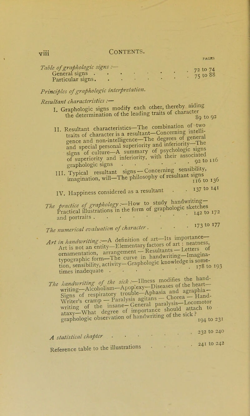 Contents. PAGKS 72 to 74 75 to 88 Table of graphologie signe :— General signs Particular signs Principlcs of graphologie interprétation. Résultant eharaeteristies I. Graphologie signs modify each other, thereby ^ the détermination of the leading traits of chara II. Résultant eharaeteristies—The traits of eharaeterisa résultant—Coneerning mtell genee and non-intelligenee-The degrees of general and speeial personal superionty and 'oferionty T siens of eulture—A summary of psyehologie sign of superiority and inferiority, with their ^ssoeiated graphologie signs . • • • • III. Typieal résultant signs Coneerning ^’ imagination. will-The philosophy of résultant signs^^ IV. Happiness eonsidered as a résultant . • I37 f° ^4 and portraits .•■■■■ The numerieal évaluation of eharaeter. ■ • • ^73 77 ornamentation, arrangement — times inadéquate . • • ■ • The h„nd«,ri!i«g çfthe sick writing—Aleohohsm—Apop.exy—Uiseases 01 ^ Signs of respiratory f''on^'o—Apha^a Writer’s eramp — „araWsis—Loeomotor writing of the insane—General V®' ..tacli to ataxv—What degree of importanee should attael graphologie observation of handwritmg of the sie . A statistieal ehapter . Referenee table to the illustrations 232 to 240 . 241 to 242