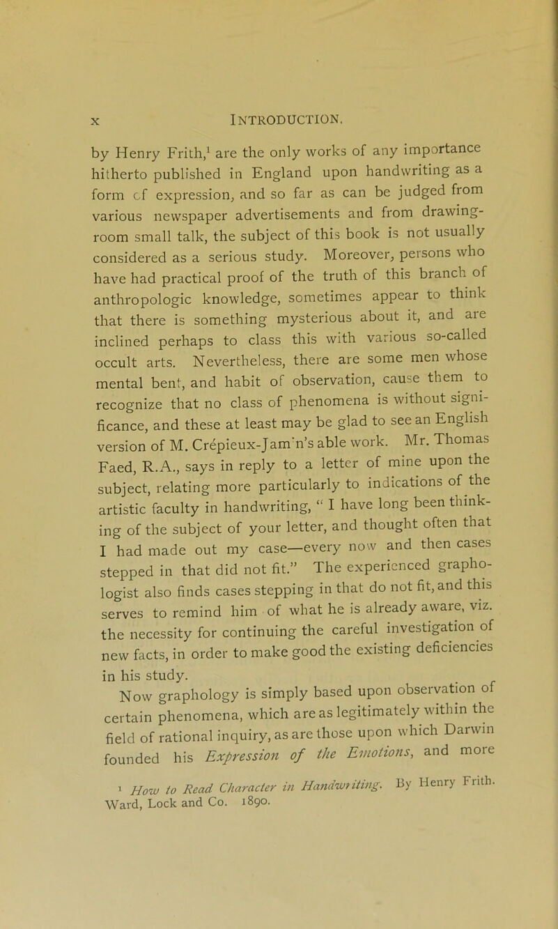 by Henry Frith/ are the only works of any importance hitherto published in England upon handwriting as a form cf expression, and so far as can be judged from varions newspaper advertisements and from drawing- room small talk, the subject of this book is not usually considered as a serions stndy. Moreover, persons who hâve had practical proof of the trnth of this branch of anthropologie knowledge, sometimes appear to think that there is something mysterions about it, and aie inclined perhaps to class this with varions so-called occult arts. Nevertheless, there are some men whose mental bent, and habit of observation, cause them to recognize that no class of phenomena is without signi- ficance, and these at least may be glad to see an Enghsh version of M. Crépieux-Jam’n’s able vvork. Mr. Thomas Faed, R.A., says in reply to a letter of mine upon the subject, relating more particularly to indications of the artistic faculty in handwriting, “ I hâve long been thmk- ing of the subject of your letter, and thought often that I had made out my case—every now and then cases stepped in that did not fit.” The experienced grapho- logist also finds cases stepping in that do not fit, and this serves to remind him of what he is already aware, viz. the necessity for continuing the careful investigaüon of new facts, in order to make good the existing deficiencies in his study. Now graphology is simply based upon observation of certain phenomena, which are as legitimately within the field of rational inquiry, as are ihose upon which Darwin founded his Expression of the Emotions, and more > How to Read Characier in Hand-Mtiiing. By Henry Fnth. Ward, Lock and Co. 1890.