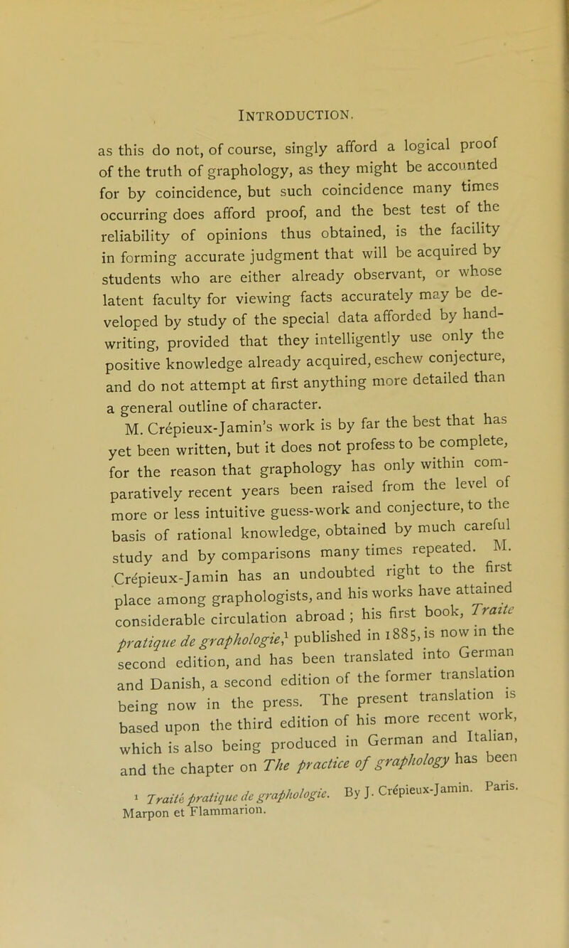 as this do not, of course, singly afford a logical proof of the truth of graphology, as they might be accounted for by coïncidence, but such coincidence many times occurring does afford proof, and the best test of the reliability of opinions thus obtained, is the facility in forming accurate judgment that will be acquired by students who are either already observant, or whose latent faculty for viewing facts accurately may be de- veloped by study of the spécial data afforded by hand- writing, provided that they intelligently use only the positive knowledge already acquired, eschew conjecture, and do not attempt at first anything more detailed than a general outline of character. M. Crépieux-Jamin’s work is by far the best that has yet been written, but it does not professto be complété, for the reason that graphology has only withm com- paratively recent years been raised from^ the level o more or less intuitive guess-work and conjecture, to t le basis of rational knowledge, obtained by much careful study and by comparisons many times repeated. A . Crépieux-Jamin has an undoubted right to the first place among graphologists, and his works hâve attamed considérable circulation abroad ; his first book. Traie pratique de graphologie:^ published in 1885, is now in the second édition, and has been translated mto German and Danish, a second édition of the former translation being now in the press. The présent translation is based upon the third édition of his more recent work, which is also being produced in German and Italian, and the chapter on The practice of graphology has been ^ Jraia pratique de graphologie. By J. Crépieux-Jamin. Paris. Marpon et Flammarion.