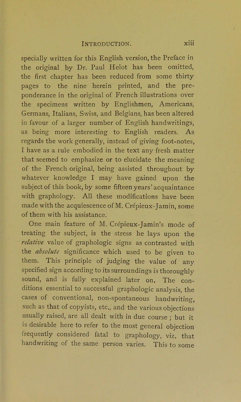 specially written for this English version, the Préfacé in the original by Dr. Paul Helot bas been omitted, the first chapter has been reduced from some thirty pages to the nine herein printed, and the pré- pondérance in the original of French illustrations over the specimens written by Englishmen, Americans, Germans, Italians, Swiss, and Belgians, has been altered in favour of a larger number of English handwritings, as being more interesting to English readers. As regards the work generally, instead of giving foot-notes, I hâve as a rule embodied in the text any fresh matter that seemed to emphasize or to elucidate the meaning of the French original, being assisted throughout by whatever knowledge I may hâve gained upon the subjectof this book, by some fifteen years’acquaintance with graphology. Ail these modifications hâve been made with the acquiescence of M. Crépieux-Jamin, some of them with his assistance. One main feature of M. Cre'pieux-Jamin’s mode of treating the subject, is the stress he lays upon the relative value of graphologie signs as contrasted with the absolute significance which used to be given to them. This principle of judging the value of any specified sign accordingto itssurroundings is thoroughly Sound, and is fully explained later on. The con- ditions essential to successful graphologie analysis, the cases of conventional, non-spontaneous handwriting, such as that of copyists, etc., and the varions objections usually raised, are ail dealt with in due course ; but it is désirable here to refer to the most general objection frequently considered fatal to graphology, viz. that handwriting of the same person varies. This to some