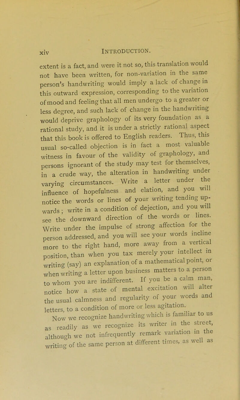 extent is a fact, and were it not so^ this translation would not hâve been written, for non-variation in the same person’s handwriting would imply a lack of change in this outward expression, corresponding to the variation of mood and feeling that ail men undergo to a greater or less degree, and such lack of change in the handwriting would deprive graphology of its very foundation as a rational study, and it is under a strictly rational aspect that this book is offered to English readers. Thus, this usual so-called objection is in fact a most valuable witness in favour of the validity of graphology, and persons ignorant of the study may test for themselves, in a crude way, the alteration in handwriting under varying circumstances. Write a letter under the influence of hopefulness and elation, and you will notice the words or Unes of your wnting tending up- wards ; write in a condition of dejection, and you will see the downward direction of the words or lines. Write under the impulse of strong affection for the oerson addressed, and you will see your words incline more to the right hand, more away from a vertical position, than when you tax merely your intellect in writing (say) an explanation of a mathematical point, or when writing a letter upon business matters to a person to whom you are indifferent. If you be a calm man, notice how a State of mental excitation will alter the usual calmness and regularity of your words and letters, to a condition of more or less agitation. ^ Novv we recognize handwriting which is familiar to us as readily as we recognize its writer in die Street, although we not infrequently remark variation in the writing of the same person at different times, as well as