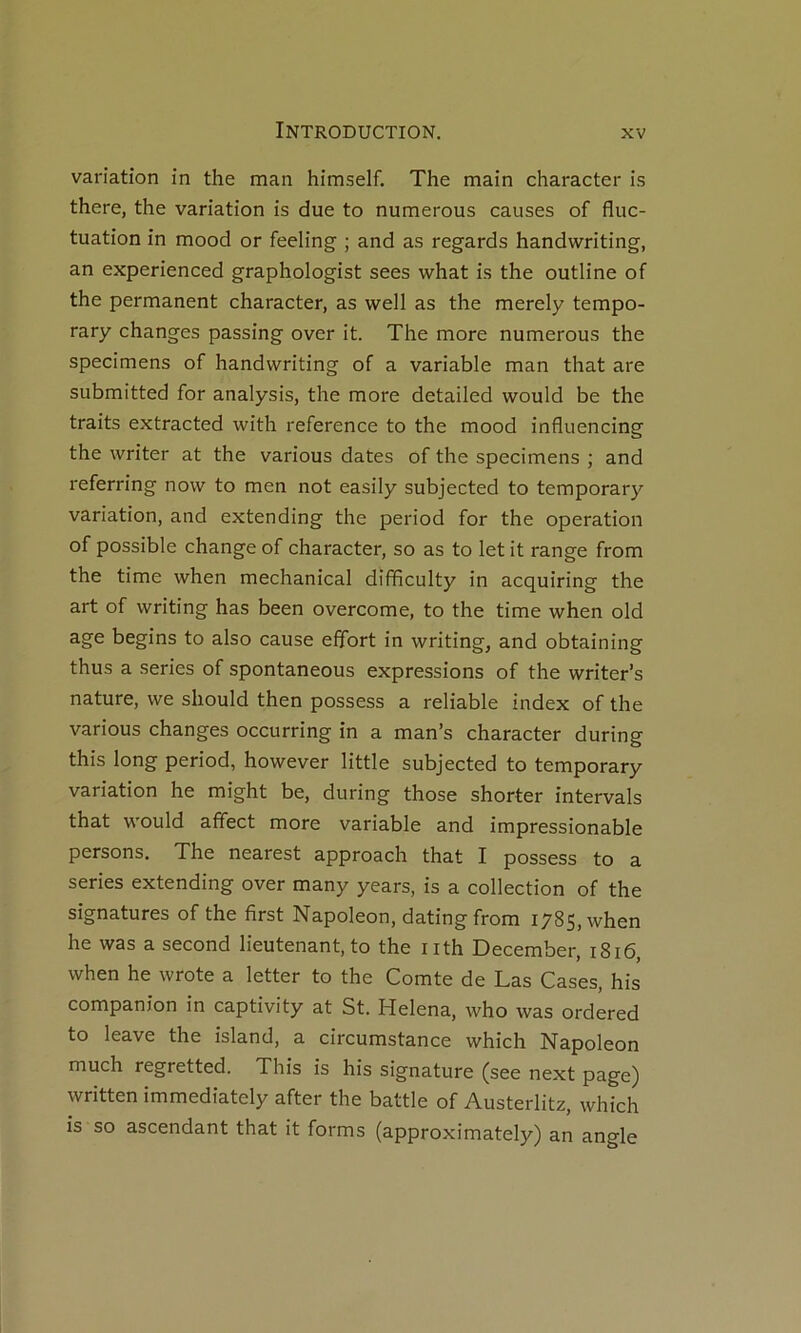 variation in the man himself. The main character is there, the variation is due to numerous causes of fluc- tuation in mood or feeling ; and as regards handwriting, an experienced graphologist sees what is the outline of the permanent character, as well as the merely tempo- rary changes passing over it. The more numerous the specimens of handwriting of a variable man that are submitted for analysis, the more detailed would be the traits extracted with référencé to the mood influencing the writer at the varions dates of the specimens ; and referring now to men not easily subjected to temporary variation, and extending the period for the operation of possible change of character, so as to let it range from the time when mechanical difificulty in acquiring the art of writing has been overcome, to the time when old âge begins to also cause effort in writing, and obtaining thus a sériés of spontaneous expressions of the writer’s nature, we should then possess a reliable index of the varions changes occurring in a man’s character during this long period, however little subjected to temporary variation he might be, during those shorter intervals that would affect more variable and impressionable persons. The nearest approach that I possess to a sériés extending over many years, is a collection of the signatures of the first Napoléon, dating from 1785, when he was a second lieutenant, to the iith December, 1816, when he wrote a letter to the Comte de Las Cases, his companion in captivity at St. Helena, who was ordered to leave the island, a circumstance which Napoléon much regretted. This is his signature (see next page) written immediately after the battle of Austerlitz, which is so ascendant that it forms (approximately) an angle