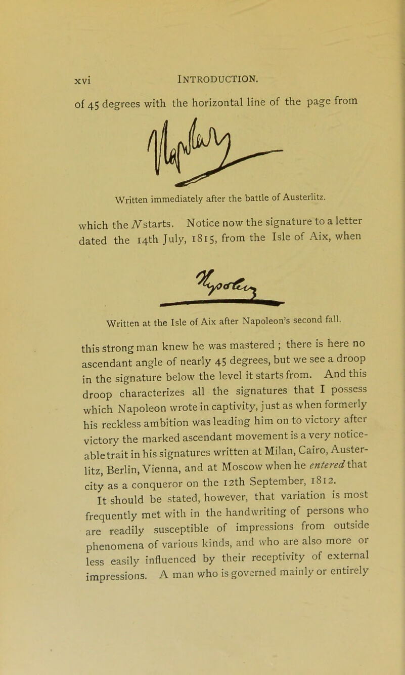 of 45 degrees with the horizontal line of the page from which the iV^starts. Notice now the signature to a letter dated the I4th July, 1815, from the Isle of Aix, when Written at the Isle of Aix after Napoleon’s second fall. this strong man knew he was mastered ; there is here no ascendant angle of nearly 45 degrees, but we see a droop in the signature below the level it startsfrom. And this droop characterizes ail the signatures that I possess which Napoléon wrote in captivity, just as when formerly his reckless ambition was leading him on to victory after victory the marked ascendant movement is a very notice- abletrait in his signatures written at Milan, Cairo, Auster- litz, Berlin, Vienna, and at Moscowwhenhe entered\:^^t city as a conqueror on the I2th September, 1812. It should be stated, however, that variation is most frequently met with in the handwriting of persons who are readily susceptible of impressions from outside phenomena of varions kinds, and who are also more or less easily influenced by their receptivity of external impressions. A man who is governed mainly or entirely Written immediately after the battle of Austerlitz.