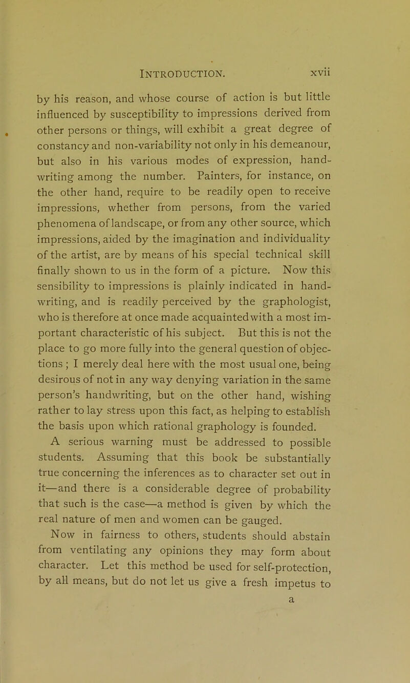by his reason, and whose course of action is but little influenced by susceptibility to impressions derived from other persons or things, will exhibit a great degree of constancy and non-variability not only in his demeanour, but also in his varions modes of expression, hand- writing among the number. Painters, for instance, on the other hand, require to be readily open to receive impressions, whether from persons, from the varied phenomena of landscape, or from any other source, which impressions, aided by the imagination and individuality of the artist, are by means of his spécial technical skill finally shown to us in the form of a picture. Now this sensibility to impressions is plainly indicated in hand- writing, and is readily perceived by the graphologist, who is therefore at once made acquaintedwith a most im- portant characteristic of his subject. But this is not the place to go more fully into the general question of objec- tions ; I merely deal here with the most usual one, being désirons of not in any way denying variation in the same person’s handwriting, but on the other hand, wishing rather to lay stress upon this fact, as helping to establish the basis upon which rational graphology is founded. A serions warning must be addressed to possible students. Assuming that this book be substantially true concerning the inferences as to character set out in it—and there is a considérable degree of probability that such is the case—a method is given by which the real nature of men and women can be gauged. Now in fairness to others, students should abstain from ventilating any opinions they may form about character. Let this method be used for self-protection, by ail means, but do not let us give a fresh impetus to a