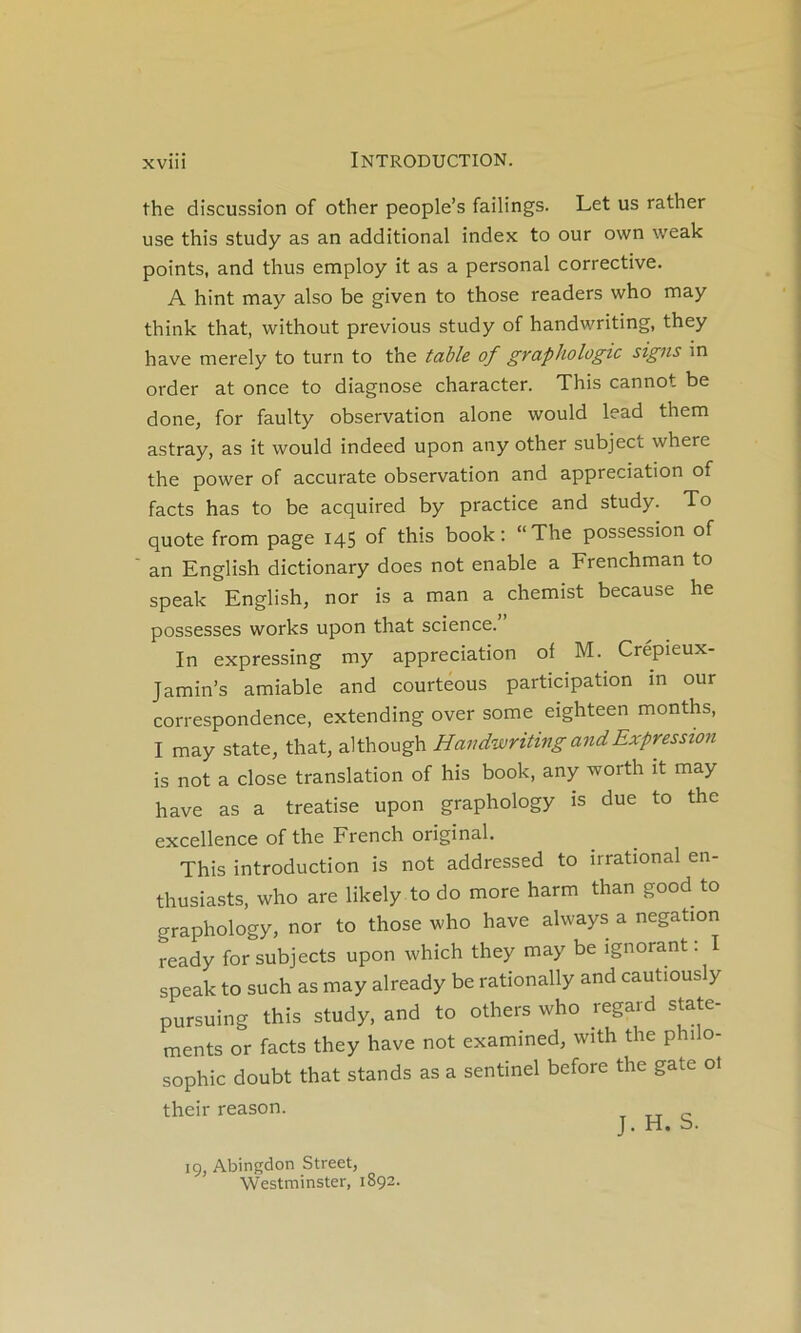 the discussion of other people’s failings. Let us rather use this study as an additional index to our own weak points, and thus employ it as a personal corrective. A hint may also be given to those readers who may think that, without previous study of handwriting, they hâve merely to turn to the table of graphologie signs in order at once to diagnose character. This cannot be done, for faulty observation alone would lead them astray, as it would indeed upon any other subject where the power of accurate observation and appréciation of facts has to be acquired by practice and study. To quote from page 145 of this book : “The possession of an English dictionary does not enable a Frenchman to speak English, nor is a man a chemist because he possesses works upon that science. In expressing my appréciation of M. Crépieux- Jamin’s amiable and courteous participation in our correspondence, extending over some eighteen months, I may State, that, although Handwriting and Expression is not a close translation of his book, any worth it may hâve as a treatise upon graphology is due to the excellence of the French original. This introduction is not addressed to irrational en- thusiasts, who are likely to do more harm than good to graphology, nor to those who hâve always a négation ready for subjects upon which they may be ignorant. I speak to such as may already be rationally and cautiously pursuing this study, and to others who regard state- ments or facts they hâve not examined, with the phi o- sophic doubt that stands as a sentinel before the gâte ol their reason. J. ri* b. ig, Abingdon Street, Westminster, 1892.