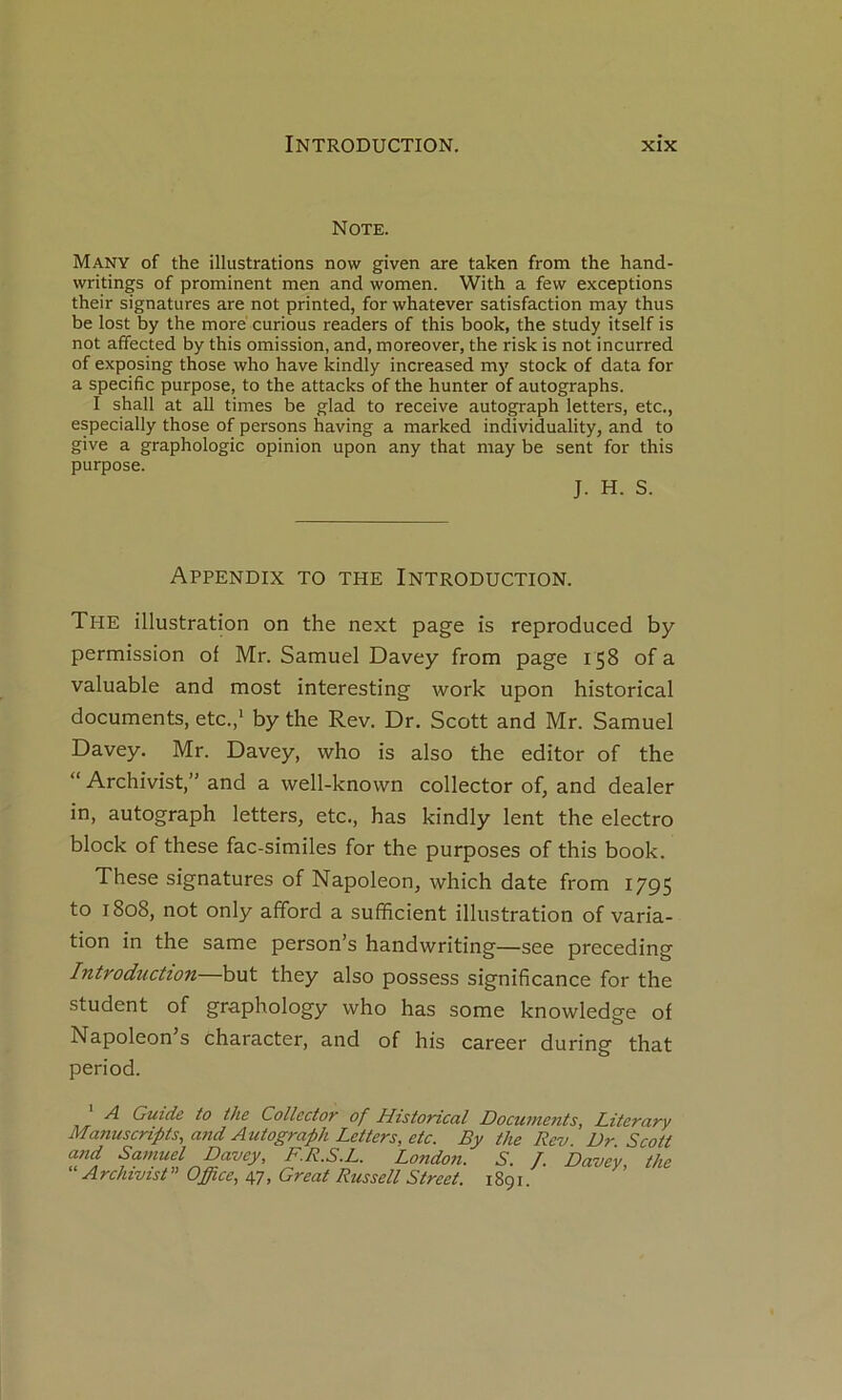 Note. Many of the illustrations now given are taken from the hand- writings of prominent men and women. With a few exceptions their signatures are not printed, for whatever satisfaction may thus be lost by the more curions readers of this book, the study itself is not affected by this omission, and, moreover, the risk is not incurred of exposing those who hâve kindly increased my stock of data for a spécifie purpose, to the attacks of the hunter of autographs. I shall at ail times be glad to receive autograph letters, etc., especially those of persons having a marked individuality, and to give a graphologie opinion upon any that may be sent for this purpose. J. H. S. ApPENDIX to THE INTRODUCTION. The illustration on the next page is reproduced by permission of Mr. Samuel Davey from page 158 of a valuable and most interesting work upon historical documents, etc.,* by the Rev. Dr. Scott and Mr. Samuel Davey. Mr. Davey, who is also the editor of the “ Archivist,” and a well-known collector of, and dealer in, autograph letters, etc., has kindly lent the electro block of these fac-similés for the purposes of this book. These signatures of Napoléon, which date from 1795 to 1808, not only afford a sufficient illustration of varia- tion in the same person’s handwriting—see preceding Introdîiction—hvX they also possess significance for the student of graphology who has some knowledge of Napoleon’s character, and of his career during that period. A Guide to the Collector of Histoncal Documents, Literary Manuscripts, and Autograph Letters, etc. By the Rev. Dr. Scott and Samuel Davey, F.R.S.L. London. S. T. Davey the “ A rchivist ’’ Office, 47, Great Russell Street. 1891. ’