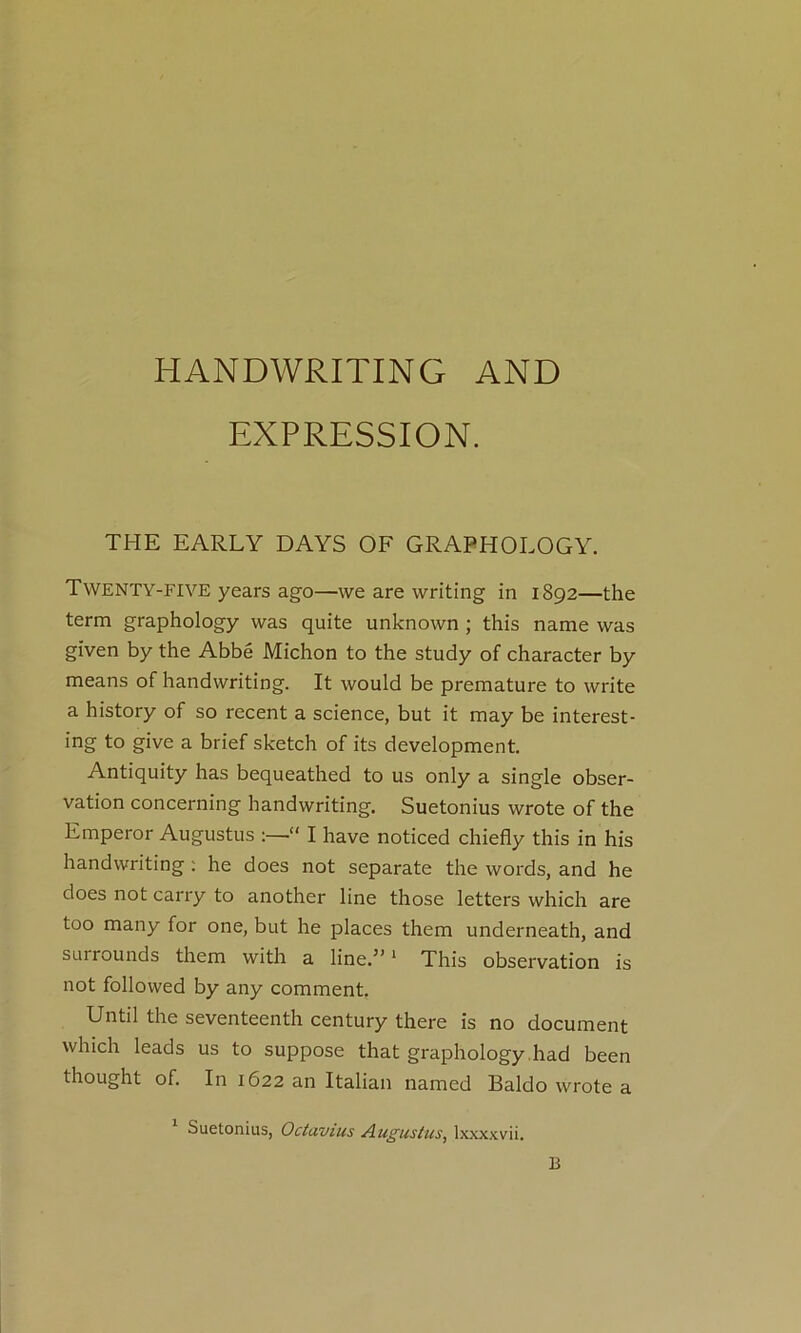 HANDWRITING AND EXPRESSION. THE EARLY DAYS OF GRAPHOLOGY. Twenty-five years ago—we are writing in 1892—the term graphology was quite unknown ; this name was given by the Abbé Michon to the study of character by means of handwriting. It would be prématuré to write a history of so recent a science, but it may be interest- ing to give a brief sketch of its development. Antiquity has bequeathed to us only a single obser- vation concerning handwriting. Suetonius wrote of the Emperor Augustus  I hâve noticed chiefly this in his handwriting ; he does not separate the words, and he does not carry to another line those letters which are too many for one, but he places them underneath, and SLirrounds them with a line.” ‘ This observation is not followed by any comment. Until the seventeenth century there is no document which leads us to suppose that graphology .had been thought of. In 1622 an Italian named Baldo wrote a Suetonius, Octavius Augustus^ Ix.xxxvii. B