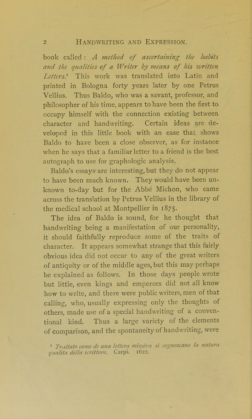 book called : A method of ascertaining the luibits and the qnalities of a Writer by ineans of his written Letters? This work was translatée! into Latin and printed in Bologna forty ycars later by one Petrus Vellius. Thus Baldo, who was a savant, professor, and philosopher of his time, appears to hâve been the first to occupy himself with the connection existing between character and handwriting. Certain ideas are de- veloped in this little book with an ease that shows Baldo to hâve been a close observer, as for instance when he says that a familiar letter to a friend is the best autograph to use for graphologie analysis. Baldo’s essays are interesting, but they do not appear to hâve been much known. They would hâve been un- known to-day but for the Abbé Michon, who came across the translation by Petrus Vellius in the library of the medical school at Montpellier in 1875. The idea of Baldo is Sound, for he thought that handwriting being a manifestation of our personality, it should faithfully reproduce, some of the traits of character. It appears somewhat strange that this fairly obvious idea did not occur to any of the great writers of antiquity or of the middle âges, but this may perhaps be explained as follows. In those days people wrote but little, even kings and emperors did not ail know how to Write, and there were public writers, men of that calling, who, usually expressing only the thoughts of others, made use of a spécial handwriting of a conven- tional kind. Thus a large variety of the éléments of comparison, and the spontaneity of handwriting, were == Truttato corne de U7ia letlera missiva si cogtwscano la natura qualita delta scrittore. Carpi. 1622.