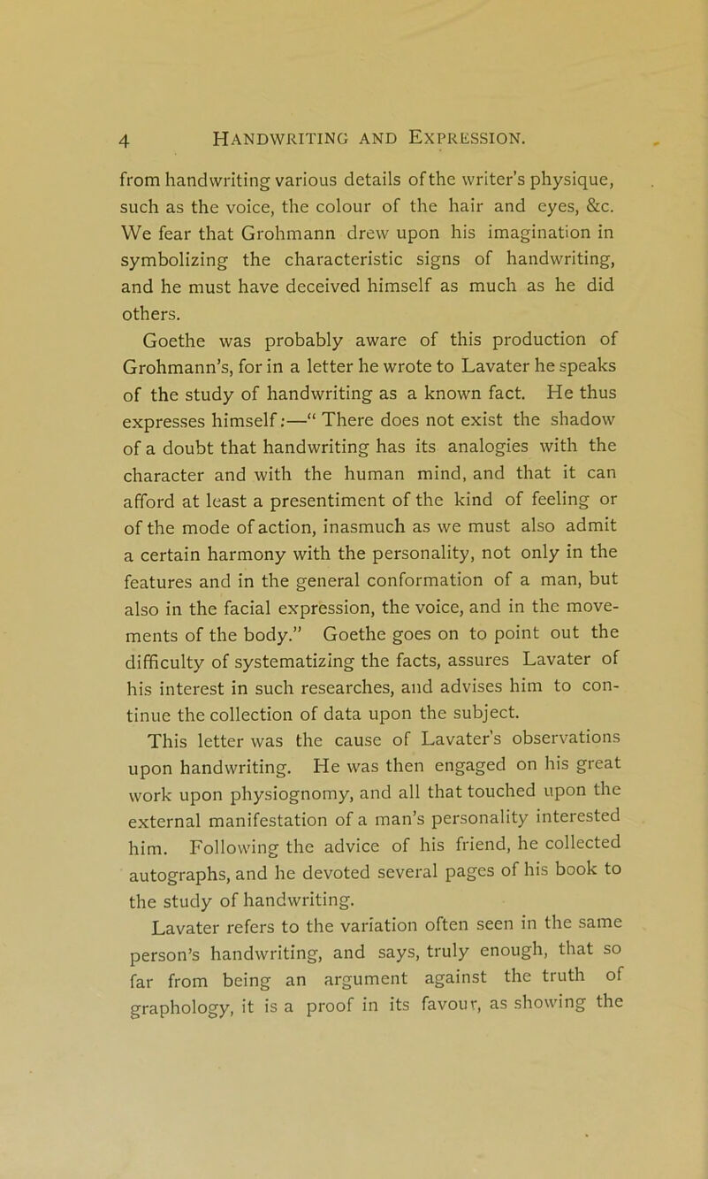 from handwriting varions details ofthe writer’s physique, such as the voice, the colour of the hair and eyes, &c. We fear that Grohmann drew upon his imagination in symbolizing the characteristic signs of handwriting, and he must hâve deceived himself as much as he did others. Goethe was probably aware of this production of Grohmann’s, for in a letter he wrote to Lavater he speaks of the study of handwriting as a known fact. He thus expresses himself;—“ There does not exist the shadow of a doubt that handwriting has its analogies with the character and with the human mind, and that it can afford at least a presentiment of the kind of feeling or of the mode of action, inasmuch as we must also admit a certain harmony with the personality, not only in the features and in the general conformation of a man, but also in the facial expression, the voice, and in the move- ments of the body.” Goethe goes on to point out the diffîculty of systematizing the facts, assures Lavater of his interest in such researches, and advises him to con- tinue the collection of data upon the subject. This letter was the cause of Lavater’s observations upon handwriting. He was then engaged on his great work upon physiognomy, and ail that touched upon the external manifestation of a man’s personality interested him. Following the advice of his friend, he collected autographs, and he devoted several pages of his book to the study of handwriting. Lavater refers to the variation often seen in the same person’s handwriting, and says, truly enougli, that so far from being an argument against the truth of graphology, it is a proof in its favour, as showing the