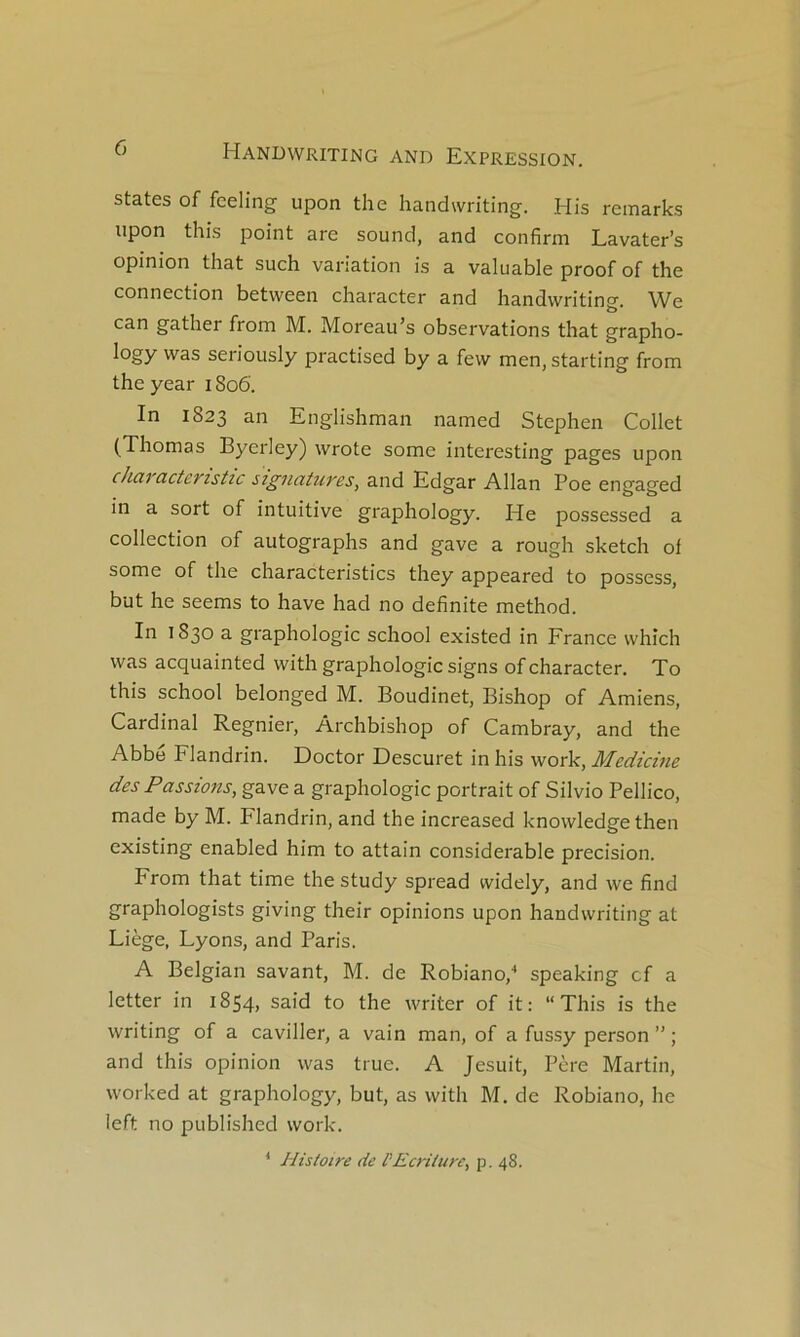 States of fceling upon the handwriting. His rcmarks upon this point are sound, and confirm Lavater’s opinion that such variation is a valuable proof of the connection between character and handwriting. We can gather from M. Moreau’s observations that grapho- logy was seriously practised by a few men, starting from the year 1806. In 1823 an Englishman named Stephen Collet (Thomas Byerley) wrote some interesting pages upon chaTCictcristic sigiiatu7'cs, and Edgar Allan Poe engaged in a sort of intuitive graphology. He possessed a collection of autographs and gave a rough sketch of some of the characteristics they appeared to possess, but he seems to hâve had no definite method. In 1830 a graphologie school existed in France whîch was acquainted with graphologie signs of character. To this school belonged M. Boudinet, Bishop of Amiens, Cardinal Regnier, Archbishop of Cambray, and the Abbe Flandrin. Doctor Descuret in his work, Medicine des Passions, gave a graphologie portrait of Silvio Pellico, made by M. Flandrin, and the increased knowledge then existing enabled him to attain considérable précision. From that time the study spread widely, and we find graphologists giving their opinions upon handwriting at Liège, Lyons, and Paris. A Belgian savant, M. de Robiano,'* speaking cf a letter in 1854, said to the writer of it; “This is the writing of a caviller, a vain man, of a fussy person ” ; and this opinion was true. A Jesuit, Père Martin, worked at graphology, but, as with M. de Robiano, he ieft no published work. ‘ Histoire de l'Ecriture, p. 48.