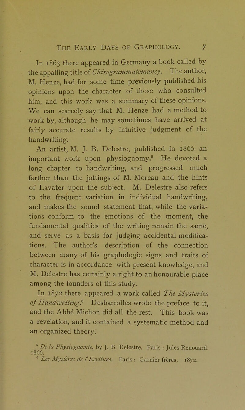 In 1863 there appeared in Germany a book called by the appallîng title of Chirograminatomancy. The author, M. Henze, had for some time previously published his opinions upon the character of those who consulted him, and this work was a summary of these opinions. We can scarcely say that M. Henze had a method to work by, although he may sometimes hâve arrived at fairly accurate results by intuitive judgment of the handwriting. An artist, M. J. B. Delestre, published in 1866 an important work upon physiognomy.® He devoted a long chapter to handwriting, and progressed much farther than the jottings of M. Moreau and the hints of Lavater upon the subject. M. Delestre also refers to the frequent variation in individual handwriting, and makes the sound statement that, while the varia- tions conform to the émotions of the moment, the fundamental qualities of the writing remain the same, and serve as a basis for judging accidentai modifica- tions. The author’s description of the connection between roany of his graphologie signs and traits of character is in accordance with présent knowledge, and M. Delestre has certainly a right to an honourable place among the founders of this study. In 1872 there appeared a work called The Mysteries of Handwriting^ Desbarrolles wrote the préfacé to it, and the Abbé Michon did ail the rest. This book was a révélation, and it contained a systematic method and an organized theory. ' Delà Physiognomie, by J. B. Delestre. Paris : Jules Renouarcl. 1866. ^ Les Mystères de r Ecriture. Paris: Garnier frères. 1872.