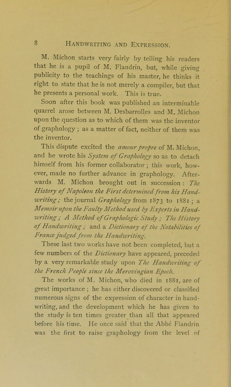 M. Michon starts very faîrly by telling his readers that he is a pupil of M. Flandrin, but, while giving publicity to the teachings of his master, he thinks it right to State that he is not merely a compiler, but that he présents a personal work. This is true. Soon after this book was published an interminable quarrel arose between M. Desbarrolles and M. Michon upon the question as to which of them was the inventor of graphology ; as a matter of fact, neither of them was the inventor. This dispute excîted the amour propre oî VL. Michon, and he wrote his System of Graphology so as to detach himself from his former collaborator ; this work, how- ever, made no further advance in graphology. After- wards M. Michon brought out in succession : The History of Napoléon the First determined from his Hand- writing; the journal Graphology ïrom 1873 to 1881 ; a Memoir upon the Faulty Method used by Experts m Hand- writing ; A Method of Graphologie Study ; The History of Handwriting ; and a Dictionary of the Notahilities of France judged from the Handwriting. These last two works hâve not been completed, but a few numbers of the Dictionary hâve appeared, preceded by a very remarkable study upon The Handwriting of the French People since the Merovingian Epoch. The Works of M. Michon, who died in 1881, are of great importance ; he has either discovered or classified numerous signs of the expression of character in hand- writing, and the development which he has given to the study is ten times grcater than ail that appeared before his time. He once said that the Abbé Flandrin was the first to raise graphology from the level of