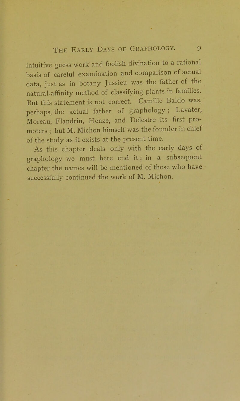 intuitive guess work and foolish divination to a rational basis of careful examination and comparison of actual data, just as in botany Jussieu was the father of the natural-affinity method of classifying plants in families. But this statement is not correct. Camille Baldo was, perhaps, the actual father of graphology ; Lavater, Moreau, Flandrin, Henze, and Delestre its first pro- moters ; but M. Michon himself was the founder in chief of the study as it exists at the présent time. As this chapter deals only with the early days of graphology we must here end it ; in a subséquent chapter the names will be mentioned of those who hâve successfully continued the work of M. Michon.