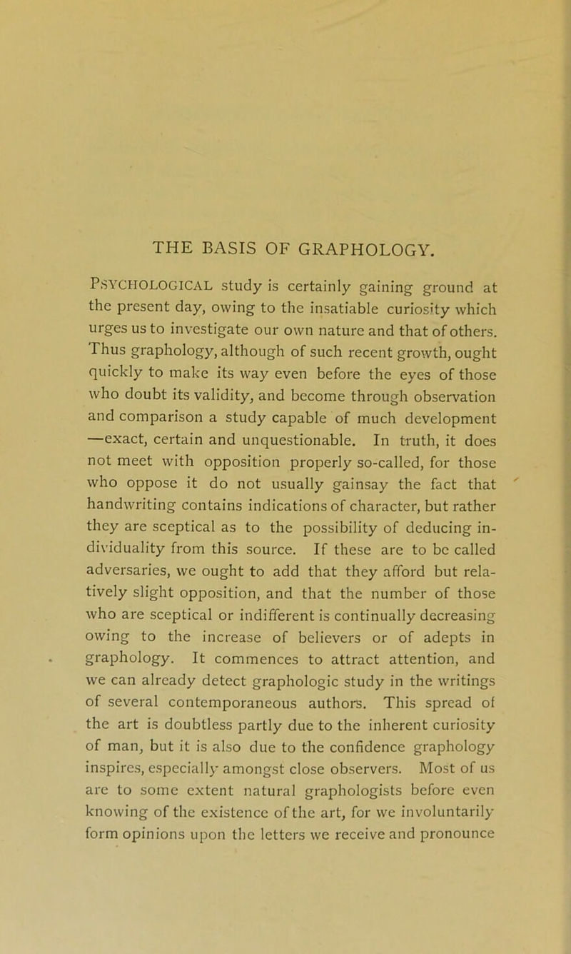 THE BASIS OF GRAPHOLOGY. PSYCHOLOGICAL study is certainly gaining ground at the présent day, owing to the insatiable curiosity which urges usto investigate our own nature and that of others. Phus graphology, although of such recent growth, ought quickly to make its way even before the eyes of those who doubt its validity, and become through observation and comparison a study capable of much development —exact, certain and unquestionable. In truth, it does not meet with opposition properly so-called, for those who oppose it do not usually gainsay the fact that handwriting contains indications of character, but rather they are sceptical as to the possibility of deducing in- dividuality from this source. If these are to bc called adversaries, we ought to add that they afïbrd but rela- tively slight opposition, and that the number of those who are sceptical or indifferent is continually decreasing owing to the increase of believers or of adepts in graphology. It commences to attract attention, and we can already detect graphologie study in the writings of several contemporaneous authors. This spread of the art is doubtless partly due to the inhérent curiosity of man, but it is also due to the confidence graphology inspires, e.specially amongst close observers. Most of us arc to some extent natural graphologists before even knowing of the existence ofthe art, for we involuntarily form opinions upon the letters we receive and pronounce