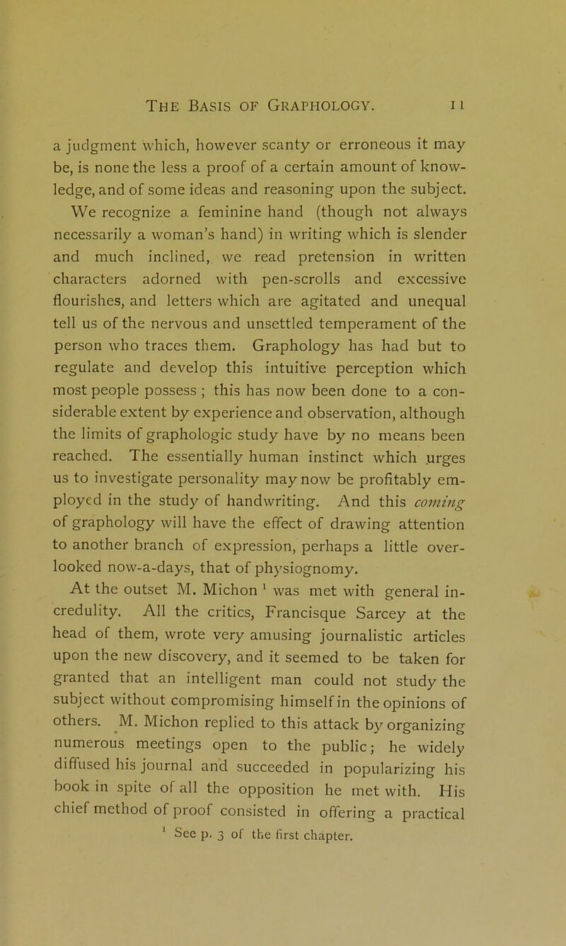 a judgment which, hovvever scanty or erroneous it may be, is none the less a proof of a certain amount of know- ledge, and of some ideas and reasoning upon the subject. We recognize a féminine hand (though not always necessarily a woman’s hand) in writing which is slender and much inclined, we read pretension in written characters adorned with pen-scrolls and excessive flourishes, and letters which are agitated and unequal tell us of the nervous and unsettled tempérament of the person who traces them. Graphology has had but to regulate and develop this intuitive perception which most people possess ; this has now been done to a con- sidérable extent by expérience and observation, although the limits of graphologie study hâve by no means been reached. The essentially human instinct which .urges us to investigate personality may now be profitably em- ployed in the study of handwriting. And this coming of graphology will hâve the effect of drawing attention to another branch of expression, perhaps a little over- looked now-a-days, that of physiognomy, At the outset M. Michon ' was met with general in- credulity. AU the critics, Francisque Sarcey at the head of them, wrote very amusing journalistic articles upon the new discovery, and it seemed to be taken for granted that an intelligent man could not study the subject without compromising himselfin the opinions of others. M. Michon replied to this attack byorganizing numerous meetings open to the public; he widely diffused his journal and succeeded in popularizing his book in spite of ail the opposition he met with. His chief method of proof consisted in offering a practical * See p. 3 of the first chapter.