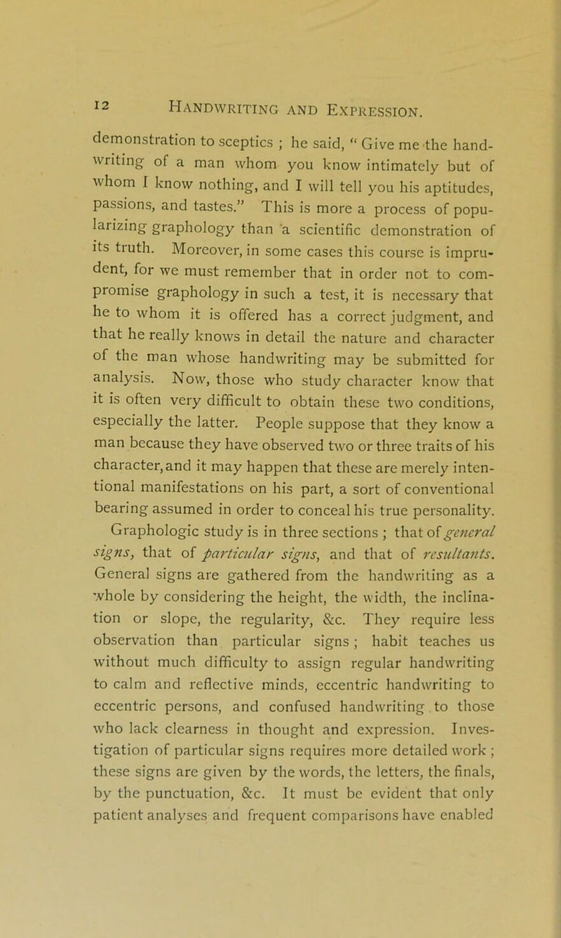 démonstration to sceptics ; he said, “ Give me the hand- writing of a man whom you know intimately but of whom I know nothing, and I will tell you his aptitudes, passions, and tastes.” This is more a process of popu- larizing graphology than a scientific démonstration of its truth. Morcover, in some cases this course is impru- dent, for we must remernber that in order not to com- promise graphology in such a test, it is necessary that he to whom it is offered has a correct judgment, and that he really knows in detail the nature and character of the man whose handwriting may be submitted for analysis. Now, those who study character know that it is often very difficult to obtain these two conditions, especially the latter. People suppose that they know a man because they hâve observed two or three traits of his character, and it may happen that these are merely inten- tional manifestations on his part, a sort of conventional bearing assumed in order to concealhis true personality. Graphologie study is in three sections ; that of general signs, that of particular signs, and that of résultants. General signs are gathered from the handwriting as a whole by considering the height, the width, the inclina- tion or slope, the regularity, &c. They require less observation than particular signs ; habit teaches us without much difificulty to assign regular handwriting to calm and reflective minds, eccentric handwriting to eccentric persons, and confused handwriting to those who lack clearness in thought and expression. Inves- tigation of particular signs requires more detailed work ; these signs are given by the words, the letters, the finals, by the punctuation, &c. It must be évident that only patient analyses and frequent comparisons hâve enabled