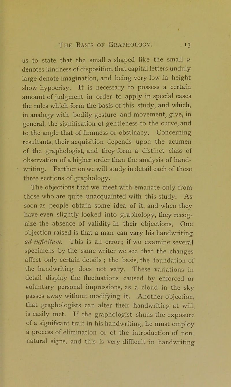 us to State that the small n shaped like the small u dénotés kindness of disposition, that capital letters unduly large dénoté imagination, and being very low in height show hypocrisy. It is necessary to possess a certain amount of judgment in order to apply in spécial cases the rules which form the basis of this study, and which, in analogy with bodily gesture and movement, give, in general, the signification of gentleness to the curve, and to the angle that of firmness or obstinacy. Concerning résultants, their acquisition dépends upon the acumen of the graphologist, and they form a distinct class of observation of a higher order than the analysis of hand- writing. Farther on we will study in detail each of these three sections of graphology. The objections that we meet with emanate only from those who are quite unacquainted with this study. As soon as people obtain some idea of it, and when they hâve even slightly looked into graphology, they recog- nize the absence of validity in their objections. One objection raised is that a man can vary his handwriting ad infinitum. This is an error ; if we examine several specimens by the same writer we see that the changes affect only certain details ; the basis, the foundation of the handwriting does not vary. These variations in detail display the fluctuations caused by enforced or voluntary personal impressions, as a cloud in the sky passes away without modifying it. Another objection, that graphologists can alter their handwriting at will, is easily met. If the graphologist shuns the exposure of a significant trait in his handwriting, he must employ a process of élimination or of the introduction of non- natural signs, and this is very difificult in handwriting
