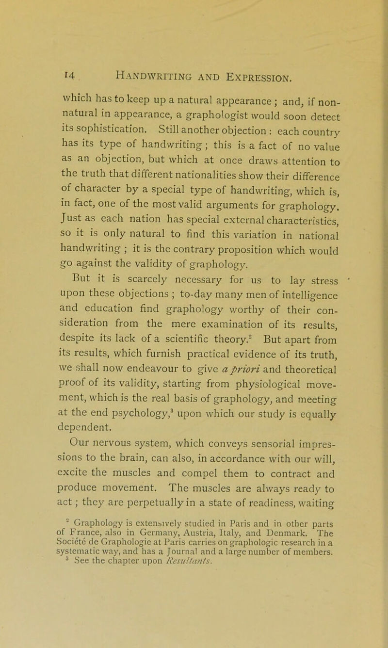 which has to keep up a natiiral appearance ; and, if non- natuial in appearance, a graphologist would soon detect its sophistication. Still another objection : each country has its type of handwriting ; this is a fact of no value as an objection, but which at once draws attention to the truth that different nationalities show their différence of character by a spécial type of handwriting, which is, in fact, one of the mostvalid arguments for graphology. Just as each nation has spécial external characteristics, so it is only natural to find this variation in national handwriting ; it is the contrary proposition which would go against the validity of graphology. But it is scarcely necessary for us to lay stress ' upon these objections ; to-day many men of intelligence and éducation find graphology worthy of their con- sidération from the mere examination of its results, despite its lack of a scientific theory. But apart from its results, which furnish practical evidence of its truth, we shall now endeavour to give a priori and theoretical proof of its validity, starting from physiological move- ment, which is the real basis of graphology, and meeting at the end psychology,® upon which our study is equally dépendent. Our nervous System, which conveys sensorial impres- sions to the brain, can also, in accordance with our will, excite the muscles and compel them to contract and produce movement. The muscles are always ready to act ; they are perpetually in a State of readiness, waiting ■ Graphology is extensively studied in Paris and in other parts of France, also in Germany, Austria, Italy, and Denmark. The Société de Graphologie at Paris carries on graphologie research in a systematic way, and has a Journal and a large number of members. ^ See the chapter upon NcsuUan/s.