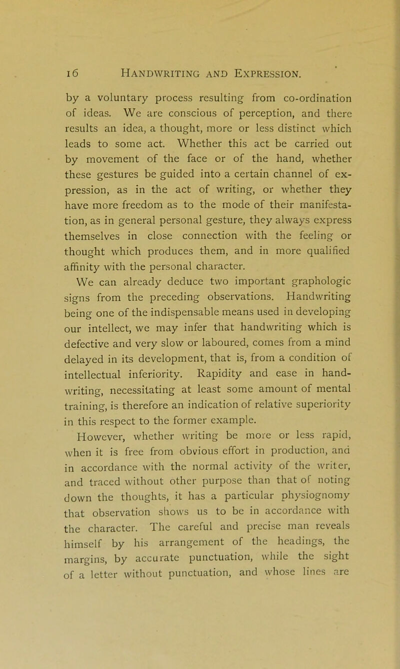 by a voluntary process resulting from co-ordination of ideas. We are conscious of perception, and there results an idea, a thought, more or less distinct vvhich leads to some act. Whether this act be carried ont by movement of the face or of the hand, whether these gestures be guided into a certain channel of ex- pression, as in the act of writing, or whether they hâve more freedom as to the mode of their manifesta- tion, as in general personal gesture, they always express themselves in close connection with the feeling or thought which produces them, and in more qualified affinity with the personal character. We can already deduce two important graphologie signs from the preceding observations. Handwriting being one of the indispensable means used in developing our intellect, we may infer that handwriting which is defective and very slow or laboured, cornes from a mind delayed in its development, that is, from a condition of intellectual inferiority. Rapidity and ease in hand- writing, necessitating at least some amount of mental training, is therefore an indication of relative superiority in this respect to the former example. However, whether writing be more or less rapid, when it is free from obvions effort in production, and in accordance with the normal activity of the writer, and traced without other purpose than that of noting down the thoughts, it has a particular physiognomy that observation shows us to be in accordance with the character. The careful and précisé man reveals himself by his arrangement of the headings, the margins, by accu rate punctuation, while the sight of a letter without punctuation, and whose lines are