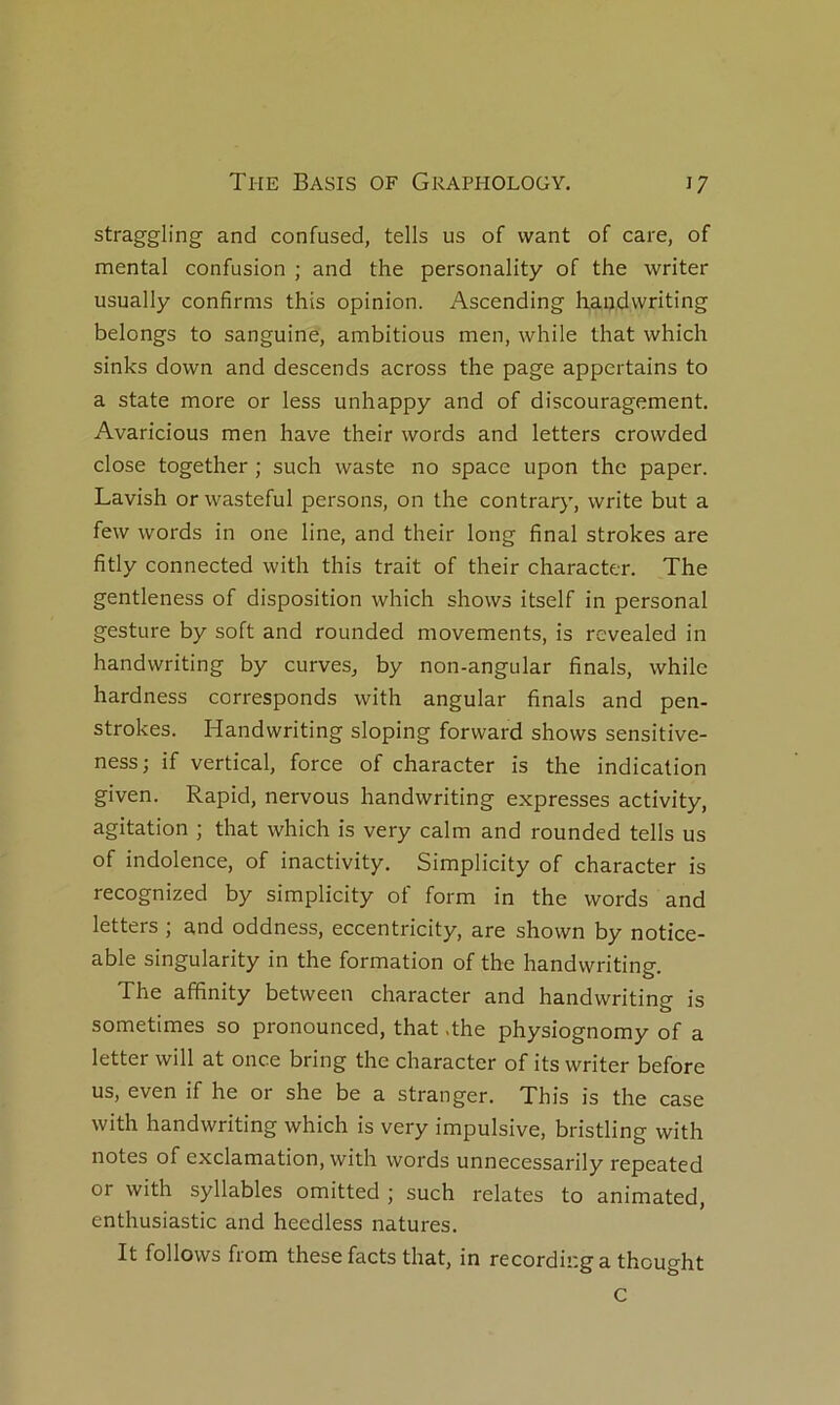 straggling and confused, tells us of vvant of care, of mental confusion ; and the personality of the writer usually confirms this opinion. Ascending haijdwriting belongs to sanguine, ambitions men, while that which sinks down and descends across the page appertains to a State more or less unhappy and of discouragement. Avaricious men hâve their words and letters crowded close together ; such waste no space upon the paper. Lavish orwasteful persons, on the contrary, write but a few words in one line, and their long final strokes are fitly connected with this trait of their character. The gentleness of disposition which shows itself in personal gesture by soft and rounded movements, is revealed in handwriting by curves, by non-angular finals, while hardness corresponds with angular finals and pen- strokes. Handwriting sloping forward shows sensitive- ness; if vertical, force of character is the indication given. Rapid, nervous handwriting expresses activity, agitation ; that which is very calm and rounded tells us of indolence, of inactivity. Simplicity of character is recognized by simplicity of form in the words and letters ; and oddness, eccentricity, are shown by notice- able singularity in the formation of the handwriting. The affinity between character and handwriting is sometimes so pronounced, that .the physiognomy of a letter will at once bring the character of its writer before us, even if he or she be a stranger. This is the case with handwriting which is very impulsive, bristling with notes of exclamation, with words unnecessarily repeated or with syllables omitted ; such relates to animated, enthusiastic and heedless natures. It follows from these facts that, in recordinga thouo-ht c