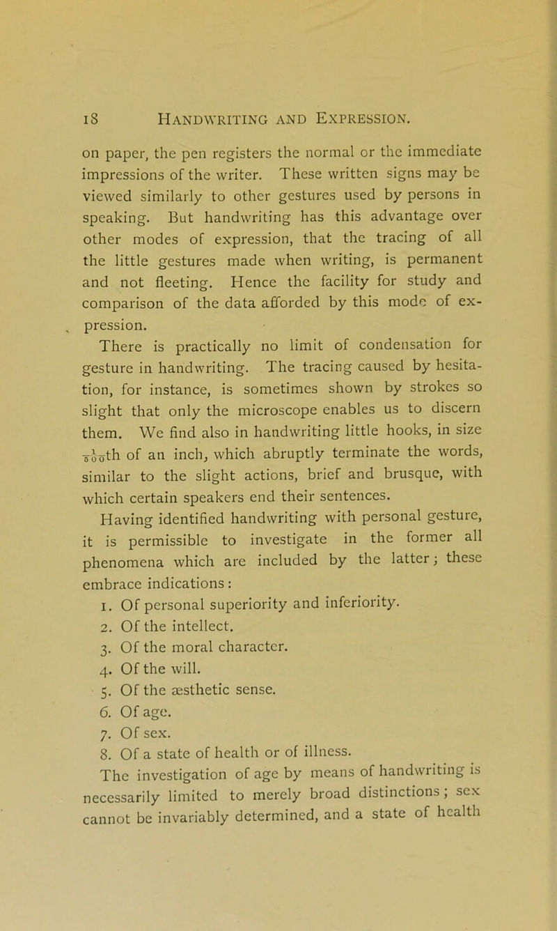 on paper, the pen registers the normal or the immédiate impressions of the writer. These written signs may be viewed similarly to other gestures used by persons in speaking. But handwriting has this advantage over other modes of expression, that the tracing of ail the little gestures made when writing, is permanent and not fleeting. Hence the facility for study and comparison of the data afforded by this mode of ex- pression. There is practically no limit of condensation for gesture in handwriting. The tracing caused by hésita- tion, for instance, is sometimes shovvn by strokes so slight that only the microscope enables us to discern them. We find also in handwriting little hooks, in size sèôth of an inch, which abruptly terminale the words, similar to the slight actions, brief and brusque, with which certain speakers end their sentences, Having identified handwriting with personal gesture, it is permissible to investigate in the former ail phenomena which are included by the latter ; these embrace indications : 1. Of Personal superiority and inferiority. 2. Of the intellect. 3. Of the moral character. 4. Of the will. 5. Of the æsthetic sense. 6. Of âge. 7. Of sex. 8. Of a State of health or of illness. The investigation of âge by means of handwriting is necessarily limited to merely broad distinctions ; sex cannot be invariably determined, and a state of health