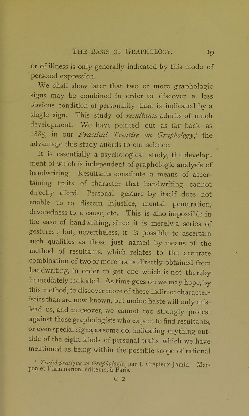 or of illness is only generally indicated by this mode of Personal expression. We shall show later that tvvo or more graphologie signs may be combined in order to discover a less obvions condition of personality than is indicated by a single sign. This study of résultants admits of much development. We hâve pointed ont as far back as 18S5, in our P radical Treatise on Graphology^ the advantage this study affords to our science. It is essentially a psychological study, the develop- ment of which is independent of graphologie analysis of handwriting. Résultants constitute a means of ascer- taining traits of character that handwriting cannot directly afford. Personal gesture by itself does not enable us to discern injustice, mental pénétration, devotedness to a cause, etc. This is also impossible in the case of handwriting, since it is merely a sériés of gestures ; but, nevertheless, it is possible to ascertain such qualities as those just named by means of the method of résultants, which relates to the accurate combination of two or more traits directly obtained from handwriting, in order to get one which is not thereby immediately indicated. As time goes on we may hope, by this method, to discover more of these indirect character- istics than are now known, but undue haste will only mis- lead us, and moreover, we cannot too strongly protest against those graphologists who expect to find résultants, or even spécial signs, as some do, indicating anything out- side of the eight kinds of personal traits which we hâve mentioned as being within the possible scope of rational ■* Praitépraiiçue de Grapholo^^ie, ■par ]. Crép'\eux-]a.m\n. Mar- pon et Flammarion, éditeurs, à Paris. C 2