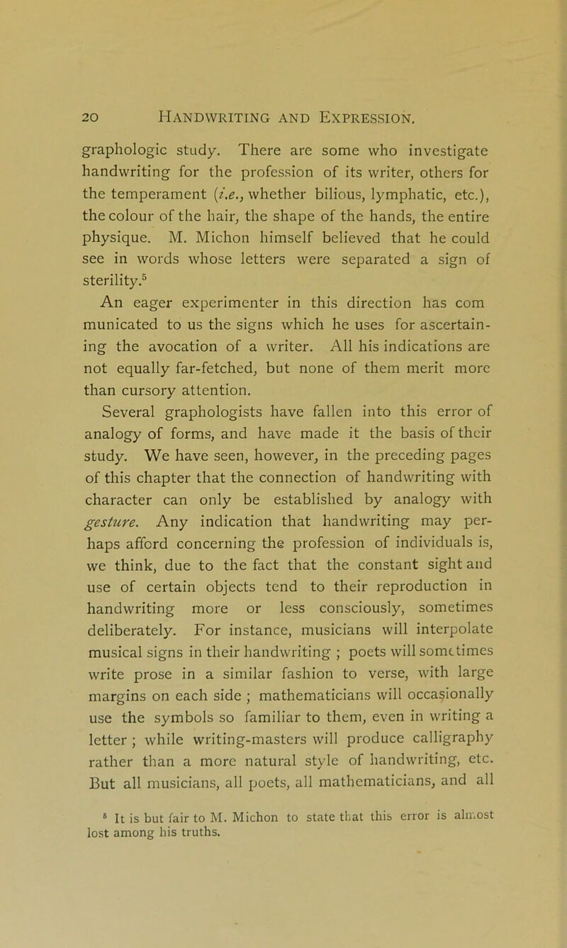 graphologie study. There are some who investigate handwriting for the profes.sion of its writer, others for the tempérament whether bilious, lymphatic, etc.), thecolour of the hair, the shape of the hands, the entire physique. M. Michon himself believed that he could see in words whose letters were separated a sign of sterility.® An eager expérimenter in this direction lias com municated to us the signs which he uses for ascertaln- ing the avocation of a writer. Ail his indications are not equally far-fetched, but none of them merit more than cursory attention. Several graphologists hâve fallen into this error of analogy of forms, and hâve made it the basis of their study. We hâve seen, however, in the preceding pages of this chapter that the connection of handwriting with character can only be established by analogy with gesture. Any indication that handwriting may per- haps afford concerning the profession of individuals is, we think, due to the fact that the constant sight and use of certain objects tend to their reproduction in handwriting more or less consciously, sometimes deliberately. For instance, musicians will interpolate musical signs in their handwriting ; poets will sometimes Write prose in a similar fashion to verse, with large margins on each side ; mathematicians will occasionally use the symbols so familiar to them, even in writing a letter ; while writing-masters will produce calligraphy rather than a more natural style of handwriting, etc. But ail musicians, ail poets, ail mathematicians, and ail ‘ It is but fair to M. Michon to State that this error is aln.ost lo.st among his truths.