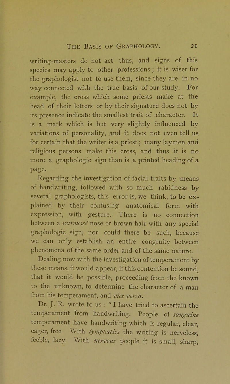 writing-masters do not act thus, and signs of this species may apply to other professions ; it is wiser for the graphologist not to use them, since they are in no way connected with the true basis of our study. For example, the cross which some priests make at the head of their letters or by thcir signature does not by its presence iiidicate the smallest trait of character. It is a mark which is but very slightly influenced by variations of personality, and it does not even tell us for certain that the writer is a priest ; many laymen and religions persons make this cross, and thus it is no more a graphologie sign than is a printed heading of a page. Regarding the investigation of facial traits by means of handwriting, followed with so much rabidness by several graphologists, this error is, we think, to be ex- plained by their confusing anatomical form with expression, with gesture. There is no connection between a retroîissé nose or brown hair with any spécial graphologie sign, nor could there be such, because we can only establish an entire congruity between phenomena of the same order and of the same nature. Dealing now with the investigation of tempérament by these means, itwould appear, if this contention be sound, that it would be possible, proceeding from the known to the unknown, to détermine the character of a man from his tempérament, and vice versa. Dr. J. R. wrote to us : “ I hâve tried to ascertain the tempérament from handwriting. People of sa7iguhie tempérament hâve handwriting which is regular, clear, Gager, free. With lymphatics the writing is nerveless, feeble, lazy. With tiervotis people it is small, sharp,