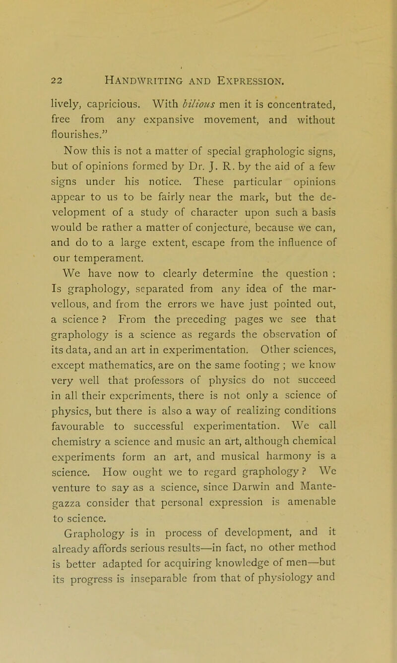 lively, capricious. With bilious men it îs concentrated, free from any expansive movement, and without flourishes.” Now this is not a matter of spécial graphologie signs, but of opinions formed by Dr. J. R. by the aid of a few signs under his notice. These particular opinions appear to us to be fairly near the mark, but the de- velopment of a study of character upon such a basis v/ould be rather a matter of conjecture, because vve can, and do to a large extent, escape from the influence of our tempérament. We hâve now to clearly détermine the question : Is graphology, separated from any idea of the mar- vellous, and from the errors we hâve just pointed out, a science ? From the preceding pages we see that graphology is a science as regards the observation of its data, and an art in expérimentation. Other sciences, except mathematics, are on the same footing ; we know very well that professors of physics do not succeed in ail their experiments, there is not only a science of physics, but there is also a way of realizing conditions favourable to successful expérimentation. We call chemislry a science and music an art, although Chemical experiments form an art, and musical harmony is a science. How ought we to i-egard graphology ? We venture to say as a science, since Darwin and Mante- gazza consider that personal expression is amenable to science. Graphology is in process of development, and it already affords serions results—in fact, no other method is better adapted for acquiring knowledge of men—but its progress is inséparable from that of physiology and