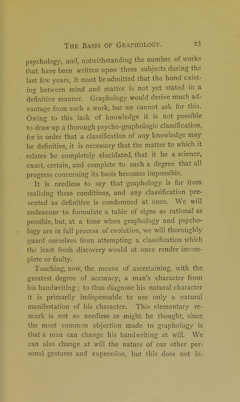 psychology, and, nptwithstanding the number of works that hâve been written upon these subjects during the last few years, it must beadmitted that the bond exist- ing between mind and matter is not yet stated in a definitive manner. Graphology would dérivé much ad- vantage from such a work, but we cannot ask for this. Owing to this lack of knowledge it is not possible to draw up a thoro.ugh psycho-graphologie classification, for in order that a classification of any knowledge may be definitive, it is necessary that the matter to which it relates be completely elucidated, that it be a science, exact, certain, and complété to such a degree that ail progress concerning its basis becomes impossible. It is needless to say that graphology is far Irom reali/dng these conditions, and any classification pre- sented as definitive is condemned at once. We will endeavour to formulate a table of signs as rational as possible, but, at a time when graphology and psycho- logy are in full process of évolution, we will thoroughly guard ourselves from attempting a classification which the least fresh discovery would at once render incom- plète or faulty. Touching, now, the means of ascertaining, with the greatest degree of accuracy, a man’s character from his handwriting ; to thus diagnose his natural character it is primarily indispensable to use only a natural manifestation of his character. This elementary re- mark is not so needless as might be thought, since the most common objection made to graphology is that a man can change his handwriting at will. We can also change at will the nature of our other Per- sonal gestures and expression, but this does not in-