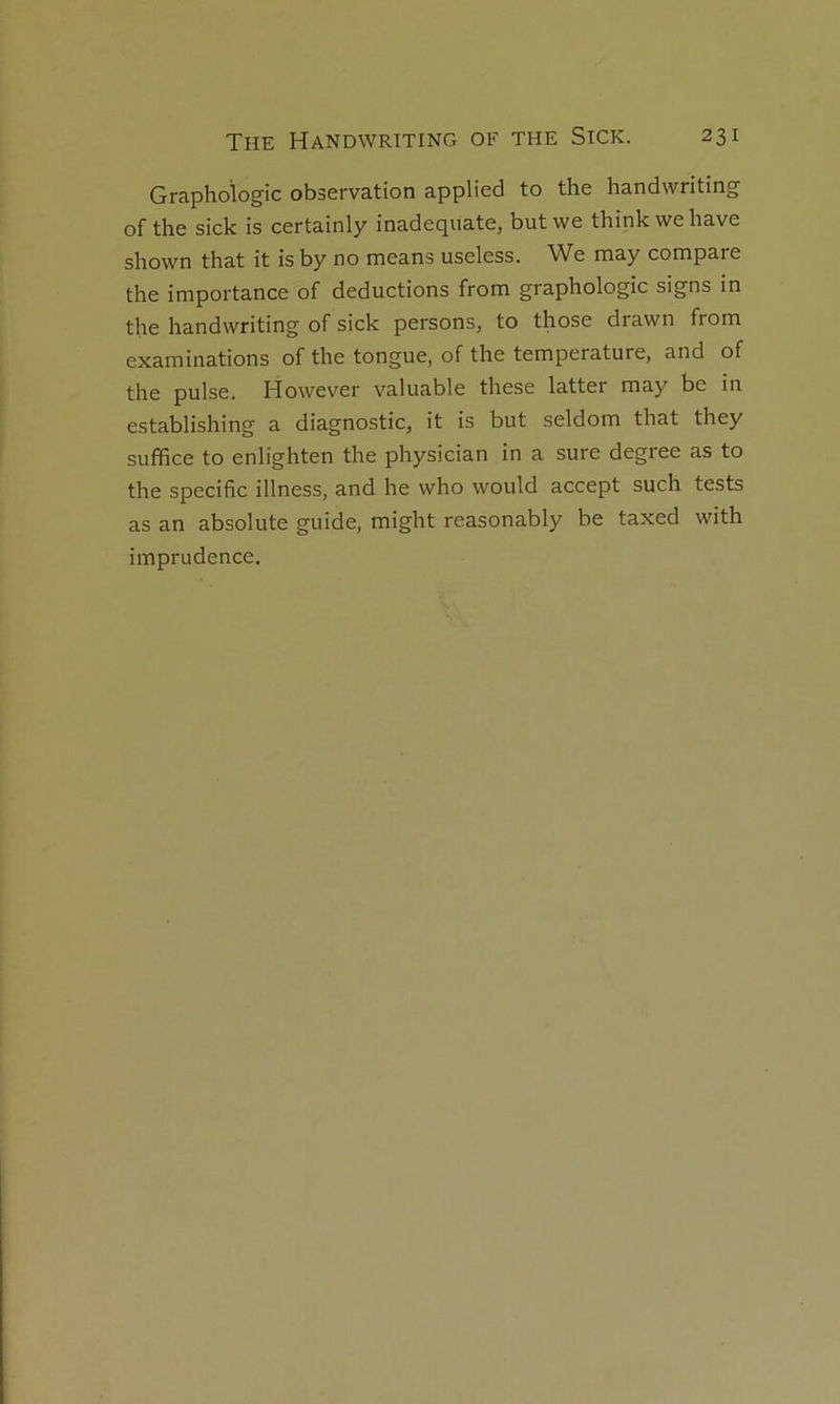Graphologie observation applied to the handwriting of the sick is certainly inadéquate, butwe thinkwehave shown that it isby no means useless. We may compare the importance of déductions from graphologie signs in the handwriting of sick persons, to those drawn from examinations of the tongue, of the température, and of the puise. However valuable these latter may be in establishing a diagnostic, it is but seldom that they suffice to enlighten the physician in a sure degree as to the spécifie illness, and he who would accept such tests as an absolute guide, might reasonably be taxed with imprudence.