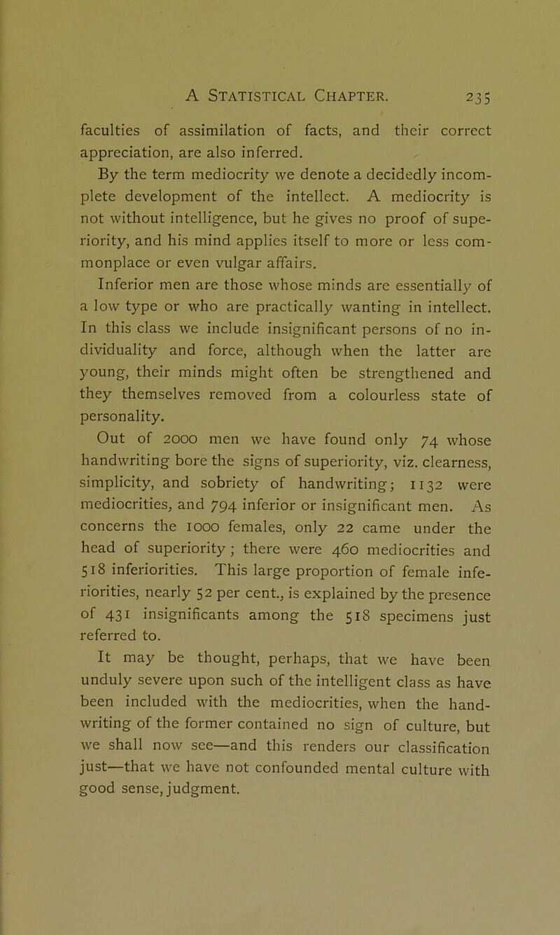 faculties of assimilation of facts, and their correct appréciation, are also inferred. By the term mediocrity we dénoté a decidedly incom- plète development of the intellect. A mediocrity is not without intelligence, but he gives no proof of supe- riority, and his mind applies itself to more or less com- monplace or even vulgar affairs. Inferior men are those whose minds are essentially of a low type or who are practically wanting in intellect. In this class we include insignificant persons of no in- dividuality and force, although when the latter are young, their minds might often be strengthened and they themselves removed from a colourless state of personality. Out of 2000 men we hâve found only 74 whose handwriting bore the signs of superiority, viz. clearness, simplicity, and sobriety of handwriting; 1132 were mediocrities, and 794 inferior or insignificant men. As concerns the 1000 females, only 22 came under the head of superiority ; there were 460 mediocrities and 518 inferiorities. This large proportion of female infe- riorities, nearly 52 per cent., is explained by the presence of 431 insignificants among the 518 specimens just referred to. It may be thought, perhaps, that we hâve been unduly severe upon such of the intelligent class as hâve been included with the mediocrities, when the hand- writing of the former contained no sign of culture, but we shall now see—and this renders our classification just—that we hâve not confounded mental culture with good sense, judgment.