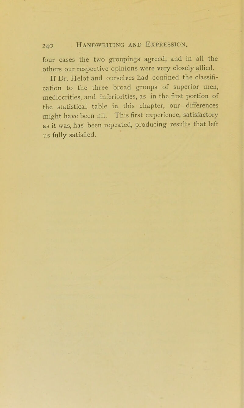 four cases the tvvo groupings agreed, and in ail the others our respective opinions were very closely allied. If Dr. Helot and ourselves had confined the classifi- cation to the three broad groups of superior men, mediocrities, and infériorisés, as in the first portion of the statistical table in this chapter, our différences mio-ht hâve been nil. This first expérience, satisfactory as it was, has been repeated, producing results that left us fully satisfied.