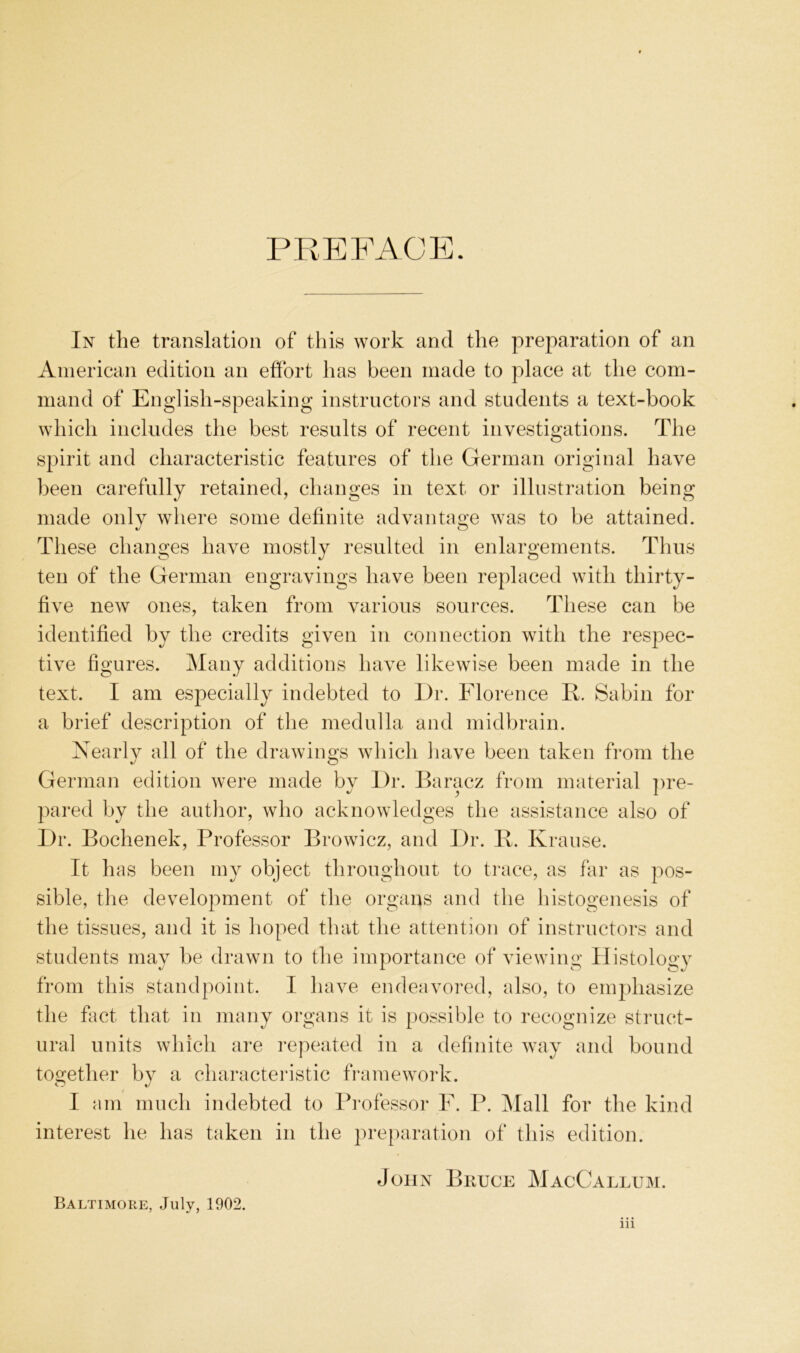 PR E FACE. In tlie translation of this work and the preparation of an American edition an efFort lias been made to place at tlie com- mand of Englisli-speaking instructors and students a text-book wliicli incliides the best results of recent investigations. The spirit and characteristic features of the German original have been carefully retained, changes in text or illustration being made only where some definite advantage was to be attained. These changes have mostly resiilted in enlargements. Thiis teil of the German engravings have been replaced with thirty- five new ones, taken from varioiis sources. These can be identified by the credits given in connection with the respec- tive figures. Many additions have likewise been made in the text. I am especially indebted to Dr. Florence K. Sabin for a brief description of the medulla and midbrain. Xearly all of the drawings whicli liave been taken from the German edition were made by l)r. Baracz from material ])re- pared by the autlior, who acknowledges the assistance also of I)r. Bochenek, Professor Browicz, and J)r. B. Krause. It has been my object throiighoiit to trace, as far as pos- sible, tlie development of the Organs and the histogenesis of the tissiies, and it is hoped that the attention of instructors and students may be drawn to the importance of viewing Histology from this standpoint. I have endeavored, also, to emphasize the fact that in many Organs it is possible to recognize striict- ural iinits which are repeated in a definite way and boiind together by a characteristic framework. I am iniicli indebted to Professor F. P. Mall for the kind interest he has taken in the preparation of tliis edition. John Bruce MacCallum. Baltimore, July, 1902. in