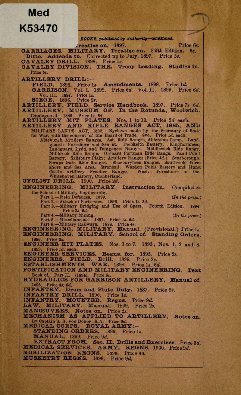 Med K53470 BOOKS, published by Authority—continued, treatise on. 1897. Price 6s. CARRIAGES. MILITARY. Treatise on. Fifth Edition. 6s. Ditto. Addenda to. Corrected np to July, 1897. Price 3s. CAVALRY DRILL. 1898. Price Is. CAVALRY DIVISION. THE. Troop Leading. Studies in. Price 6s. ARTILLERY DRILL:— FIELD. 1896. Price Is. Amendments. 1898. Price Id. GARRISON. Vol. 1. 1899. Price 6d. Vol. II. 1899. Price 6d. Vcl. III. 1897. Price Is. SIEGE. 1896. Price 2s. ARTILLERY. FIELD. Service Handbook. 1897. Price 7s 6d. ARTILLERY. MUSEUM OF. In the Rotunda, Woolwich. Catalogue of. 1889. Price Is. 6d. ARTILLERY KIT PLATES. Nos. 1 to 10. Price 2d each. ARTILLERY AND RIFLE RANGES ACT, 1885, AND MILITARY LANDS ACT, 1892. Byelaws made by the Secretary of State for War, with the consent of the Board of Trade. 8vo. Price Id. each. Aldeburgh Artillery Ranges. Ash Rifle Ranges, Aldershot Camp. Land- guard : Foreshore and Sea at. Inchkeith Battery. Kinghornness, Landguard, Lydd, and Dungeness Ranges. Middlewick Rifle Range. Millbrook Rifle Range. Orchard Portman Rifle Range. Pauli Point Battery. Salisbury Plain: Artillery Ranges (Price 4d.). Scarborough. Scraps Gate Rifle Ranges. Shoeburynees Ranges. Southwold Fore- shore and Sea Area. Strensall. Warden Point Battery and Hurst Castle Artillery Practice Ranges. Wash: Foreshores of the. Whitehaven Battery, Cumberland. CYCLIST DRILL. 1900. Price 2d. ENGINEERING. MILITARY. Instruction in. Compiled at the School of Military Engineering. Part 1.—Field Defences. 1899. {In the press.) Part 2.—Attack of Fortresses. 1896. Price Is. 3d. Part 3.—Military Bridging and Use of Spars. Fourth Edition. 1894 Price 2s. 6d. Part 4.—Military Mining. {In the press.) Part 6.—Miscellaneous. 1897. Price Is. 6d. Part 6.—Military Railways. 1898. Price 4s. ENGINEERING. MILITARY. Manual. (Provisional.) Price Is. ENGINEERING. MILITARY. School of. Standing Orders. 1896. Price 3s. ENGINEER KIT PLATES. Nos. 3 to 7. 1893; Nos. 1, 2 and 8. 1898. Price Id. each. ENGINEER SERVICES. Regns. for. 1895. Price 2s. ENGINEERS. FIELD. Drill. 1899. Price 2s. ESTABLISHMENTS. WAR. 1898. Price Is. 6d. FORTIFICATION AND MILITARY ENGINEERING. Text Book of. Part II. (1894). Price 6s. H YDRAULICS FOR GARRISON ARTILLERY. Manual of. 1895. Price 4s. 6d. INFANTRY. Drum and Flute Duty. 1887. Price 2s. INFANTRY DRILL. 1896. Price Is. INFANTRY. MOUNTED. Regns. Price 9d. LAW. MILITARY. Manual. 1899. Price 2s. MANOEUVRES. Notes on. Price 2s. MECHANISM AS APPLIED TO ARTILLERY. Notes on. By Captain S. R. von Donop, R.A. Price 9d. MEDICAL CORPS. ROYAL ARMY STANDING ORDERS. 1899. Price Is. MANUAL. 1899. Price 9d. EXTRACT FROM. Seo. II. Drills and Exercises. Price 3d. MEDICAL SERVICES. ARMY. REGNS. 1900. Price9d. LVLOBILlZ ATiUiM REGNS. leys. Price 4d.