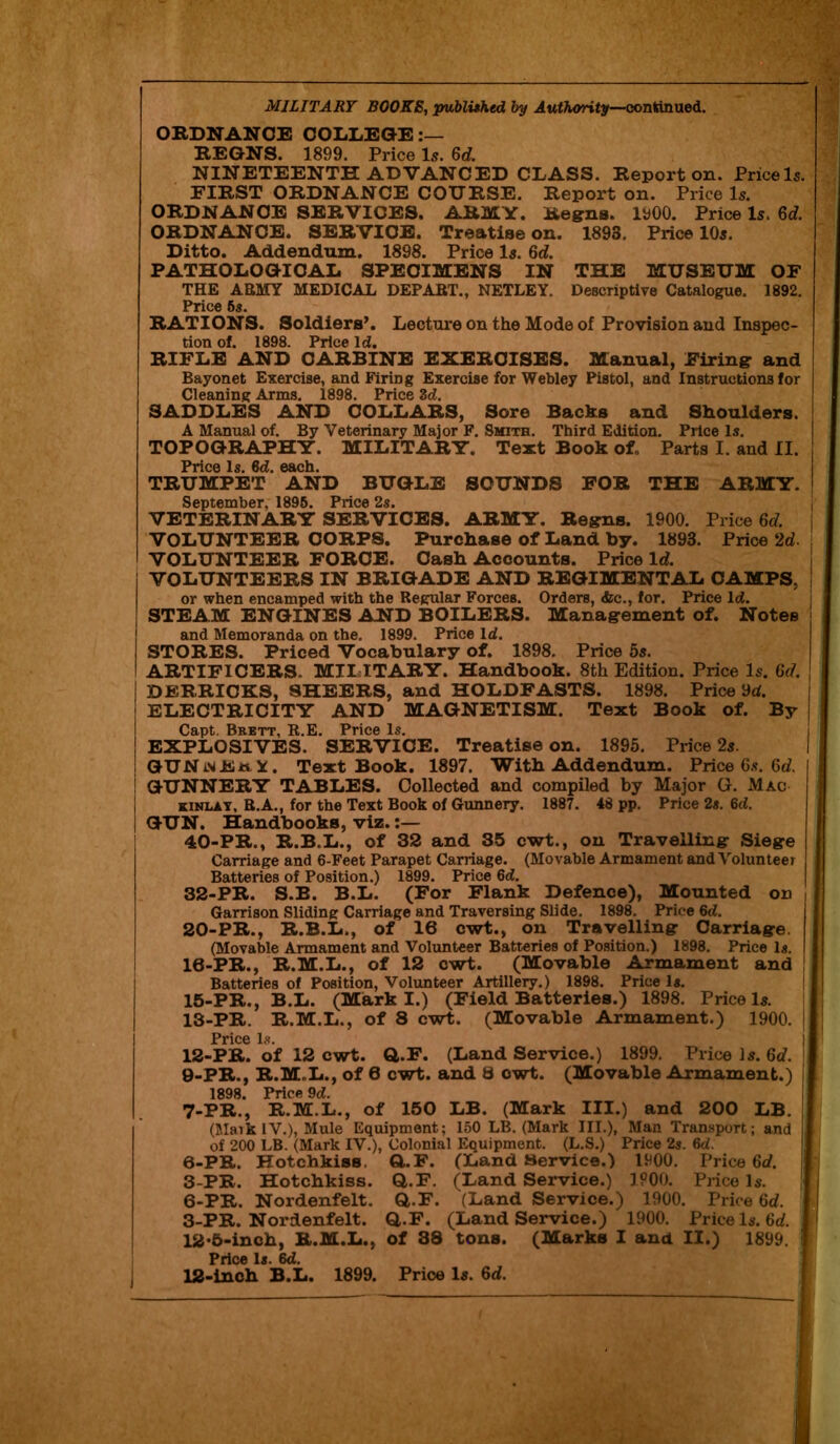 MILITARY BOOKS, published by Authority—continued. ORDNANCE COLLEGE:— REGNS. 1899. Price Is. 6d. NINETEENTH ADVANCED CLASS. Report on. Price Is. FIRST ORDNANCE COURSE. Report on. Price Is. ORDNANCE SERVICES. ARMY. Regns. 1900. Price Is. 6c?. ORDNANCE. SERVICE. Treatise on. 1893. Price 10s. Ditto. Addendum. 1898. Price Is. 6c?. PATHOLOGICAL SPECIMENS IN THE MUSEUM OF THE ABMY MEDICAL DEPART., NETLEY. Descriptive Catalogue. 1892. Price 5s. RATIONS. Soldiers’. Lecture on the Mode of Provision and Inspec- tion of. 1898. Price Id. RIFLE AND CARBINE EXERCISES. Manual, Firing and Bayonet Exercise, and Firing Exercise for Webley Pistol, and Instructions for Cleaning Arms. 1898. Price 3d. SADDLES AND COLLARS, Sore Backs and Shoulders. A Manual of. By Veterinary Major F. Smith. Third Edition. Price Is. TOPOGRAPHY. MILITARY. Text Book oL Parts I. and II. Price Is. 6d. each. TRUMPET AND BUGLE SOUNDS FOR THE ARMY. September. 1895. Price 2s. VETERIN ARY SERVICES. ARMY. Regns. 1900. Price 6c?. VOLUNTEER CORPS. Purchase of Land by. 1893. Price 2c?. VOLUNTEER FORCE. Cash Accounts. Price It?. VOLUNTEERS IN BRIGADE AND REGIMENTAL CAMPS, or when encamped with the Regular Forces. Orders, &c., for. Price Id. STEAM ENGINES AND BOILERS. Management of. Notes and Memoranda on the, 1899. Price Id. STORES. Priced Vocabulary of. 1898. Price 5s. ARTIFICERS. MILITARY. Handbook. 8th Edition. Price Is. 6c?. DERRICKS, SHEERS, and HOLDFASTS. 1898. Price 9c?. ELECTRICITY AND MAGNETISM. Text Book of. By Capt. Brett, R.E. Price Is. EXPLOSIVES. SERVICE. Treatise on. 1895. Price 2s. GUN , Text Book. 1897. With Addendum. Price 6s. 6c?. GUNNERY TABLES. Collected and compiled by Major G. Mac kinlay, R.A., for the Text Book of Gunnery. 1887. 48 pp. Price 2s. 6d. GUN. Handbooks, viz. 40-PR., R.B.L., of 32 and 35 cwt., on Travelling Siege Carriage and 6-Feet Parapet Carriage. (Movable Armament and Volunteer Batteries of Position.) 1899. Price 6d. 32-PR. S.B. B.L. (For Flank Defence), Mounted on ( Garrison Sliding Carriage and Traversing Slide. 1898. Price 6d. 20-PR., R.B.L., of 16 cwt., on Travelling Carriage (Movable Armament and Volunteer Batteries of Position.) 1898. Price Is. 10-PR., R.M.L., of 12 cwt. (Movable Armament and Batteries of Position, Volunteer Artillery.) 1898. Price Is. 15-PR., B.L. (Mark I.) (Field Batteries.) 1898. Price Is. 13-PR. R.M.L., of 8 cwt. (Movable Armament.) 1900. Price Is. 12-PR. of 12 cwt. Q.F. (Land Service.) 1899. Price la. 6c?. 9-PR., R.M..L., of 6 cwt. and 8 cwt. (Movable Armament.) 1898. Price 9d. 7-PR., R.M.L., of 150 LB. (Mark III.) and 200 LB. (Maik IV.), Mule Equipment; 150 LB. (Mark III.), Man Transport; and of 200 LB. (Mark IV.), Colonial Equipment. (L.S.) Price 2s. 6d. 0-PR. Hotchkiss. G.F. (Land Service.) 1900. Price 6c?. 3-PR. Hotchkiss. Q.F. (Land Service.) IP00. Price la. 6-PR. Nordenfelt. Q..F. (Land Service.) 1900. Price 6c?. 3-PR. Nordenfelt. Q.F. (Land Service.) 1900. Price la. 6c?. 12'5-inch, R.M.L., of 38 tons. (Marks I and II.) 1899. : Price Is. 6d.